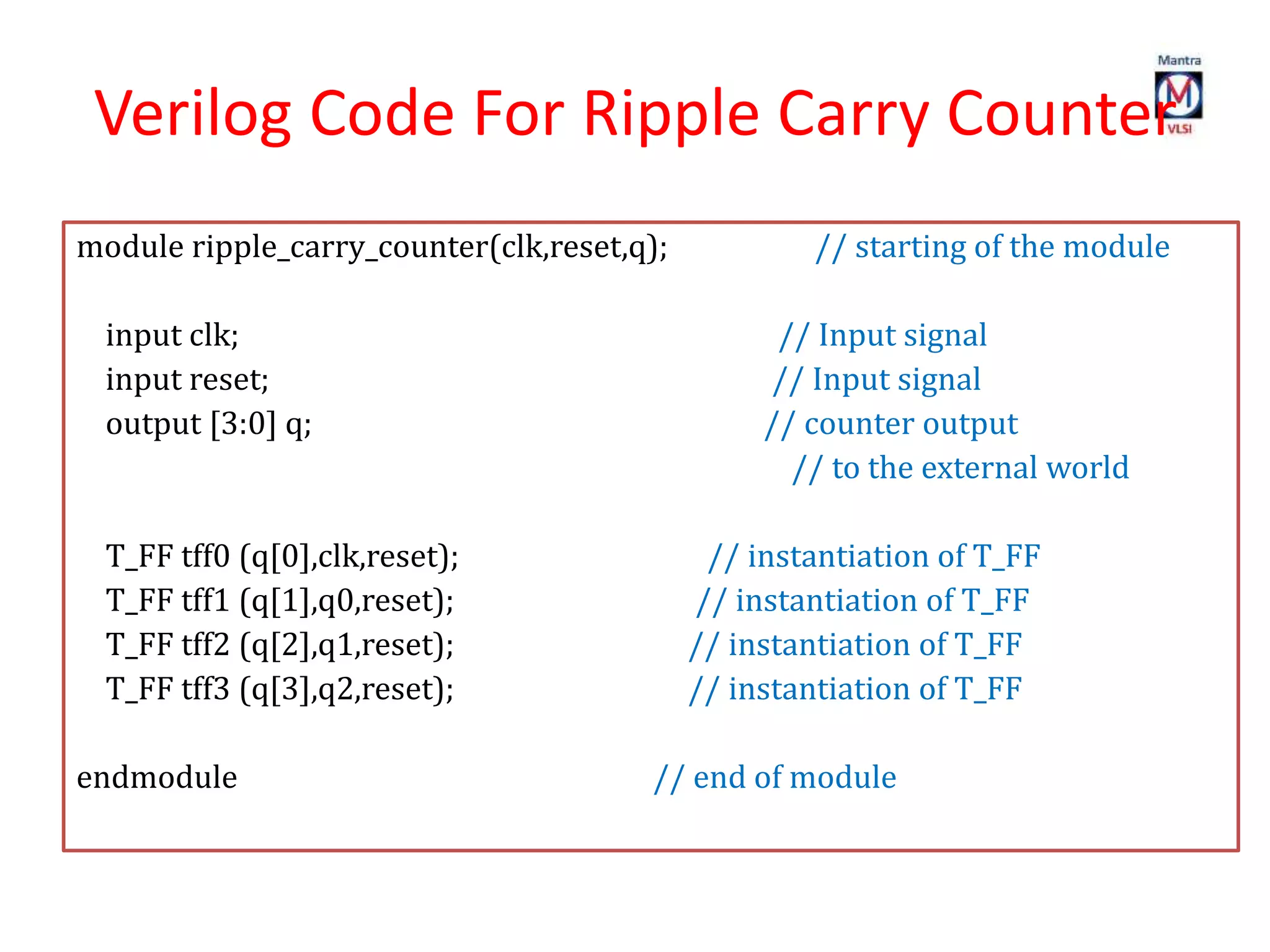 Verilog Code For Ripple Carry Counter
module ripple_carry_counter(clk,reset,q); // starting of the module
input clk; // Input signal
input reset; // Input signal
output [3:0] q; // counter output
// to the external world
T_FF tff0 (q[0],clk,reset); // instantiation of T_FF
T_FF tff1 (q[1],q0,reset); // instantiation of T_FF
T_FF tff2 (q[2],q1,reset); // instantiation of T_FF
T_FF tff3 (q[3],q2,reset); // instantiation of T_FF
endmodule // end of module
 