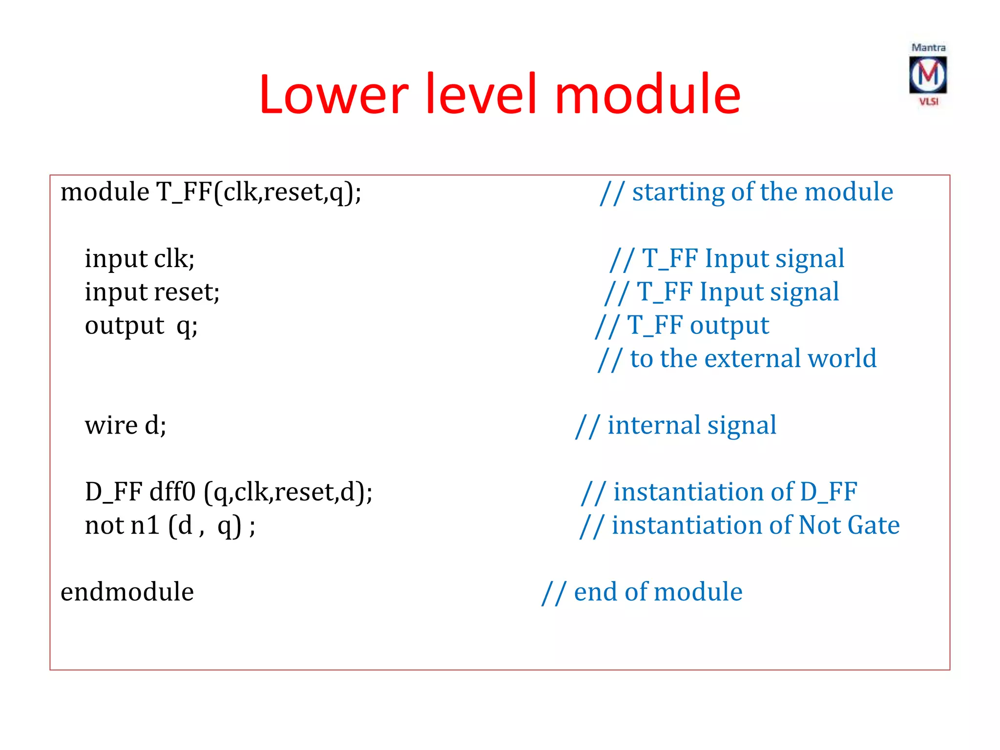 Lower level module
module T_FF(clk,reset,q); // starting of the module
input clk; // T_FF Input signal
input reset; // T_FF Input signal
output q; // T_FF output
// to the external world
wire d; // internal signal
D_FF dff0 (q,clk,reset,d); // instantiation of D_FF
not n1 (d , q) ; // instantiation of Not Gate
endmodule // end of module
 
