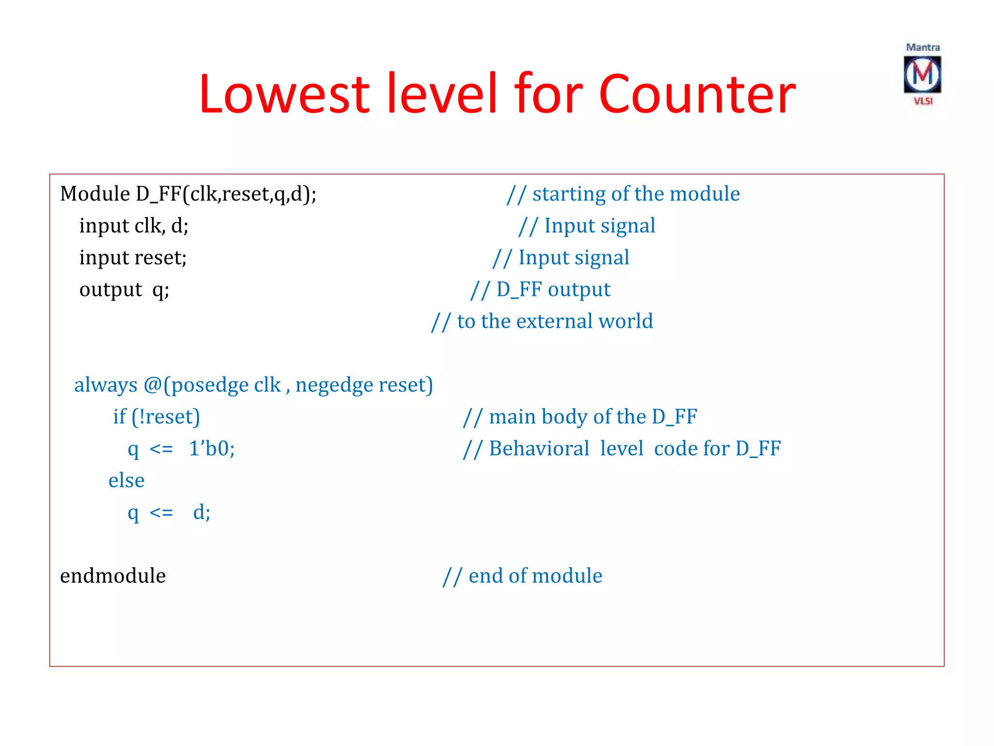 Lowest level for Counter
Module D_FF(clk,reset,q,d); // starting of the module
input clk, d; // Input signal
input reset; // Input signal
output q; // D_FF output
// to the external world
always @(posedge clk , negedge reset)
if (!reset) // main body of the D_FF
q <= 1’b0; // Behavioral level code for D_FF
else
q <= d;
endmodule // end of module
 