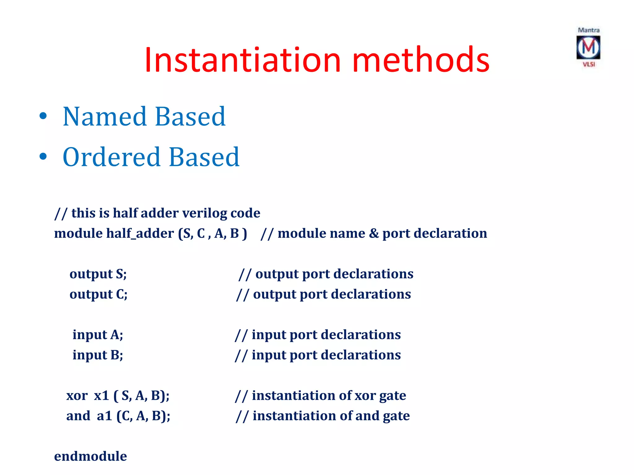 Instantiation methods
• Named Based
• Ordered Based
// this is half adder verilog code
module half_adder (S, C , A, B ) // module name & port declaration
output S; // output port declarations
output C; // output port declarations
input A; // input port declarations
input B; // input port declarations
xor x1 ( S, A, B); // instantiation of xor gate
and a1 (C, A, B); // instantiation of and gate
endmodule
 