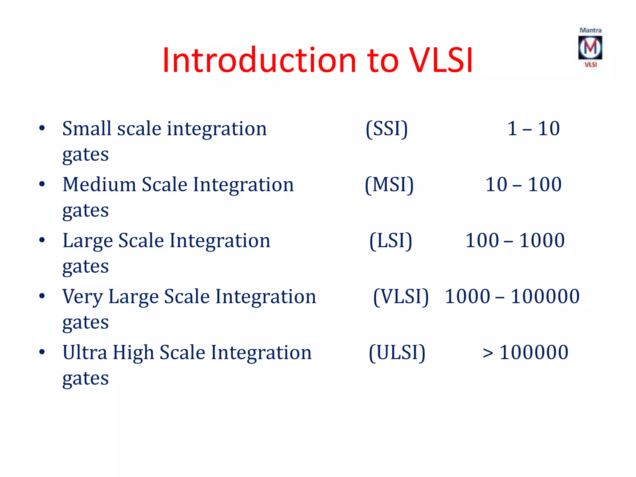 Introduction to VLSI
• Small scale integration (SSI) 1 – 10
gates
• Medium Scale Integration (MSI) 10 – 100
gates
• Large Scale Integration (LSI) 100 – 1000
gates
• Very Large Scale Integration (VLSI) 1000 – 100000
gates
• Ultra High Scale Integration (ULSI) > 100000
gates
 