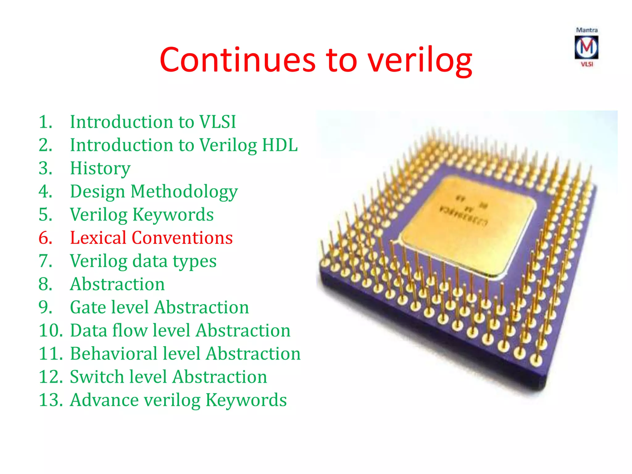 Continues to verilog
1. Introduction to VLSI
2. Introduction to Verilog HDL
3. History
4. Design Methodology
5. Verilog Keywords
6. Lexical Conventions
7. Verilog data types
8. Abstraction
9. Gate level Abstraction
10. Data flow level Abstraction
11. Behavioral level Abstraction
12. Switch level Abstraction
13. Advance verilog Keywords
 