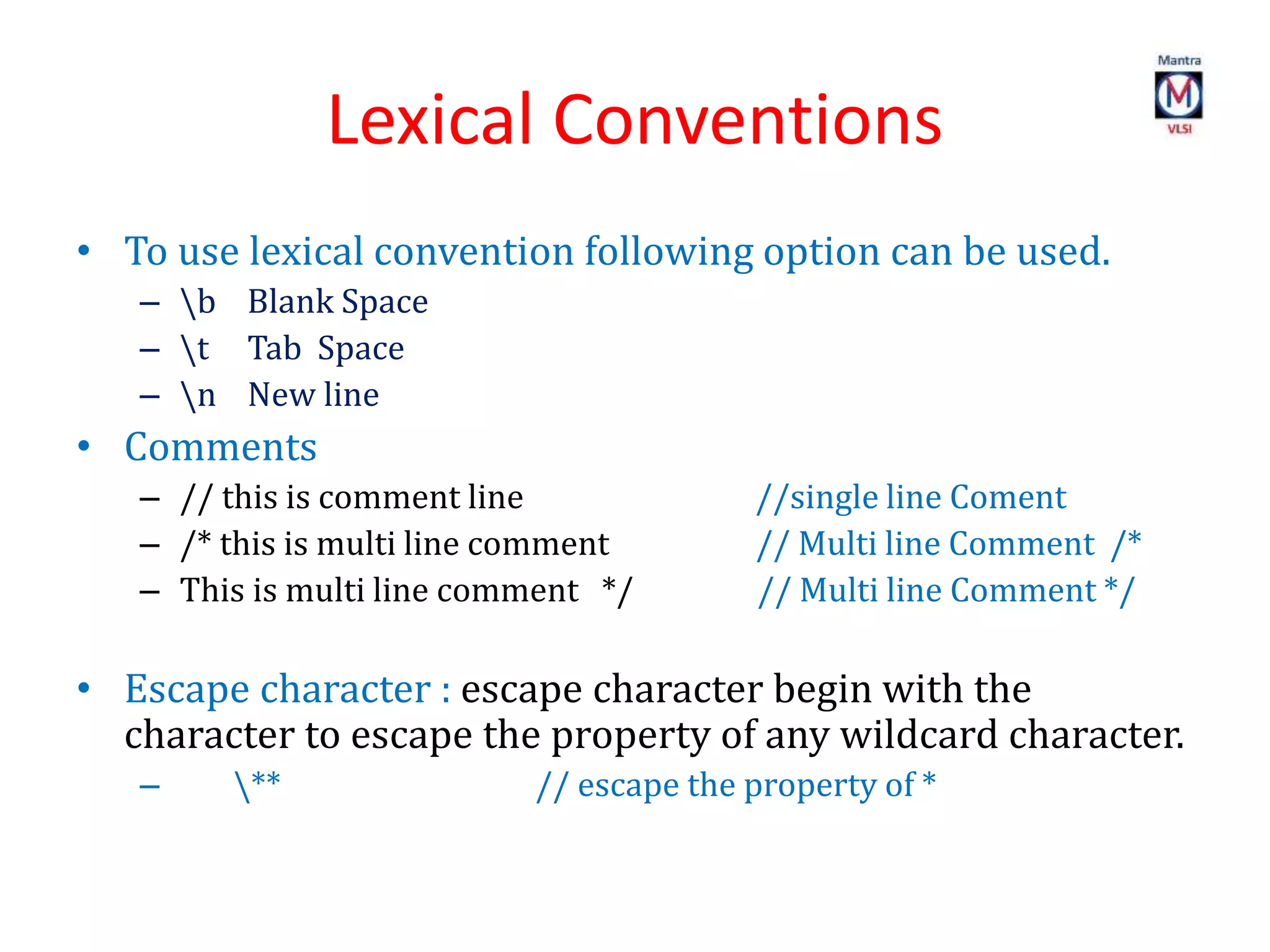Lexical Conventions
• To use lexical convention following option can be used.
– b Blank Space
– t Tab Space
– n New line
• Comments
– // this is comment line //single line Coment
– /* this is multi line comment // Multi line Comment /*
– This is multi line comment */ // Multi line Comment */
• Escape character : escape character begin with the
character to escape the property of any wildcard character.
– ** // escape the property of *
 