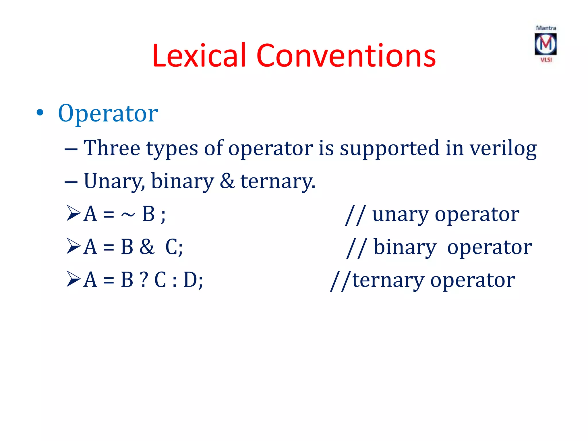 Lexical Conventions
• Operator
– Three types of operator is supported in verilog
– Unary, binary & ternary.
A = ~ B ; // unary operator
A = B & C; // binary operator
A = B ? C : D; //ternary operator
 