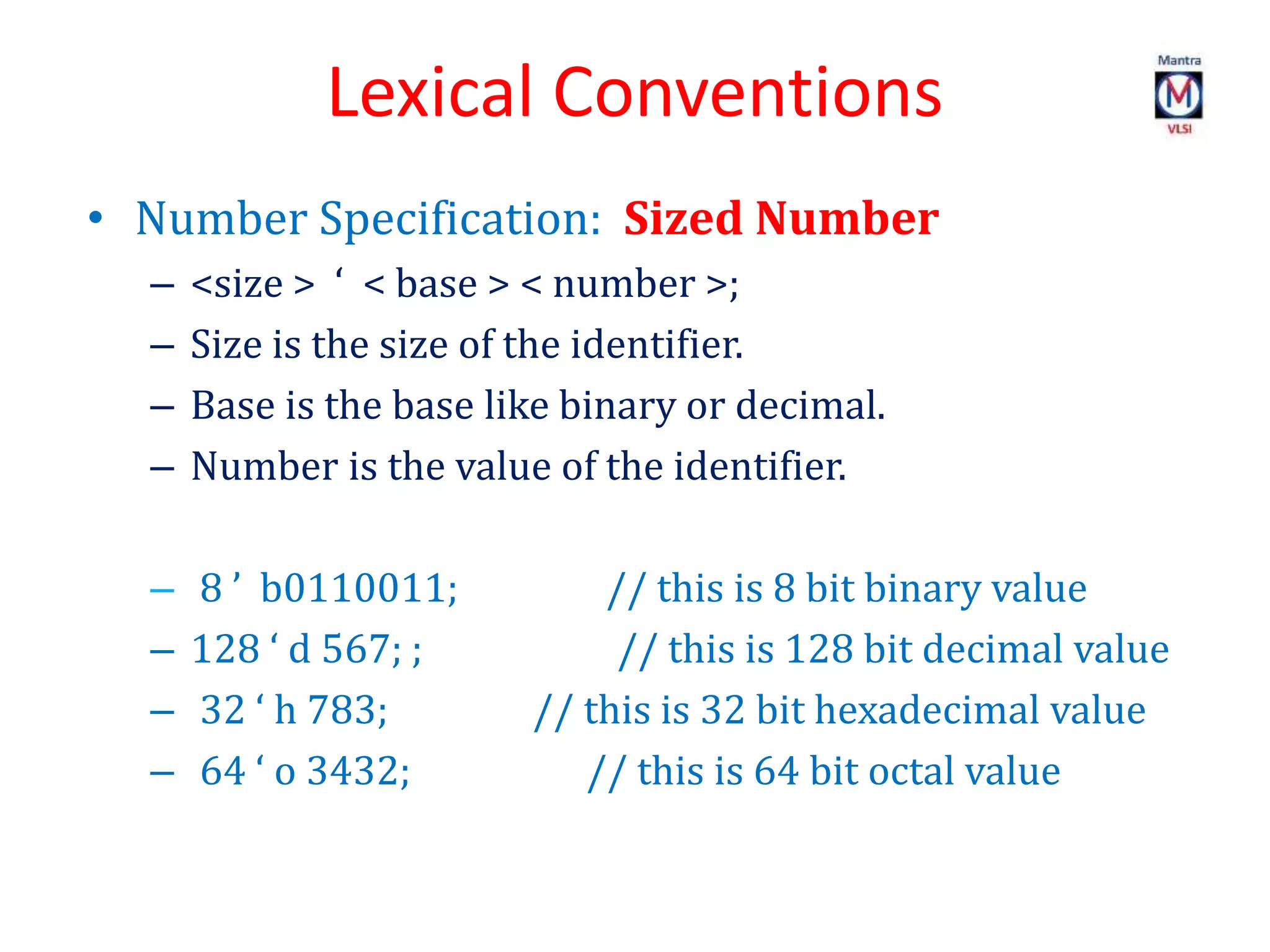 Lexical Conventions
• Number Specification: Sized Number
– <size > ‘ < base > < number >;
– Size is the size of the identifier.
– Base is the base like binary or decimal.
– Number is the value of the identifier.
– 8 ’ b0110011; // this is 8 bit binary value
– 128 ‘ d 567; ; // this is 128 bit decimal value
– 32 ‘ h 783; // this is 32 bit hexadecimal value
– 64 ‘ o 3432; // this is 64 bit octal value
 