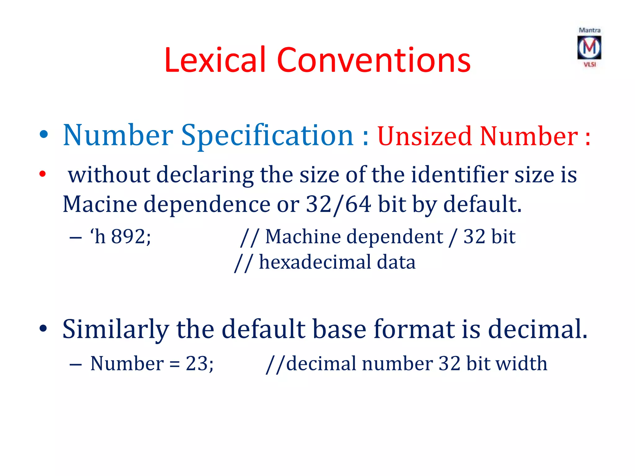 Lexical Conventions
• Number Specification : Unsized Number :
• without declaring the size of the identifier size is
Macine dependence or 32/64 bit by default.
– ‘h 892; // Machine dependent / 32 bit
// hexadecimal data
• Similarly the default base format is decimal.
– Number = 23; //decimal number 32 bit width
 
