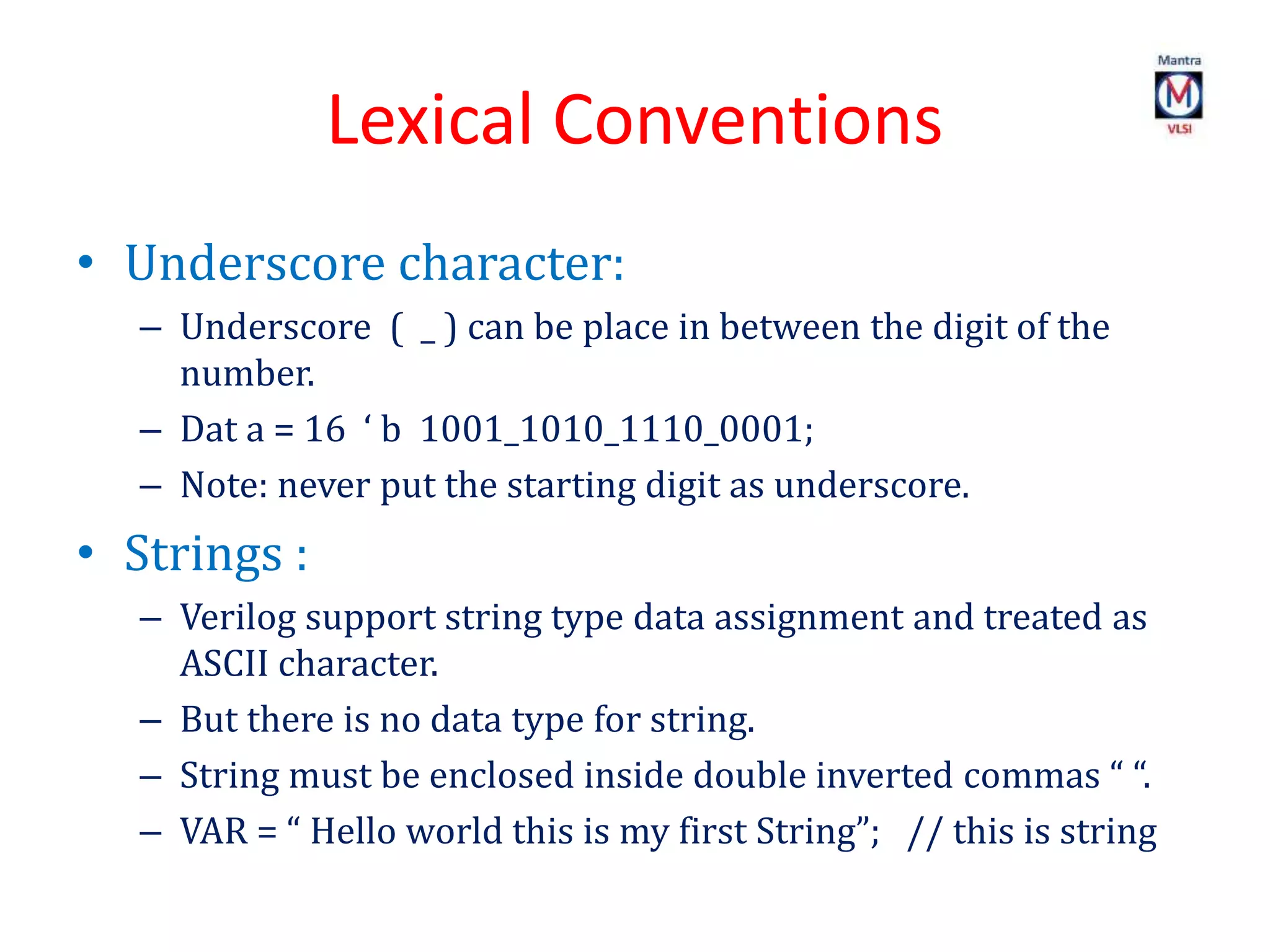 Lexical Conventions
• Underscore character:
– Underscore ( _ ) can be place in between the digit of the
number.
– Dat a = 16 ‘ b 1001_1010_1110_0001;
– Note: never put the starting digit as underscore.
• Strings :
– Verilog support string type data assignment and treated as
ASCII character.
– But there is no data type for string.
– String must be enclosed inside double inverted commas “ “.
– VAR = “ Hello world this is my first String”; // this is string
 