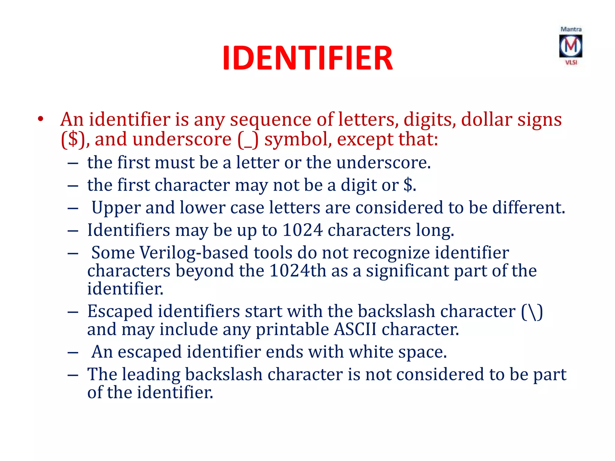IDENTIFIER
• An identifier is any sequence of letters, digits, dollar signs
($), and underscore (_) symbol, except that:
– the first must be a letter or the underscore.
– the first character may not be a digit or $.
– Upper and lower case letters are considered to be different.
– Identifiers may be up to 1024 characters long.
– Some Verilog-based tools do not recognize identifier
characters beyond the 1024th as a significant part of the
identifier.
– Escaped identifiers start with the backslash character ()
and may include any printable ASCII character.
– An escaped identifier ends with white space.
– The leading backslash character is not considered to be part
of the identifier.
 