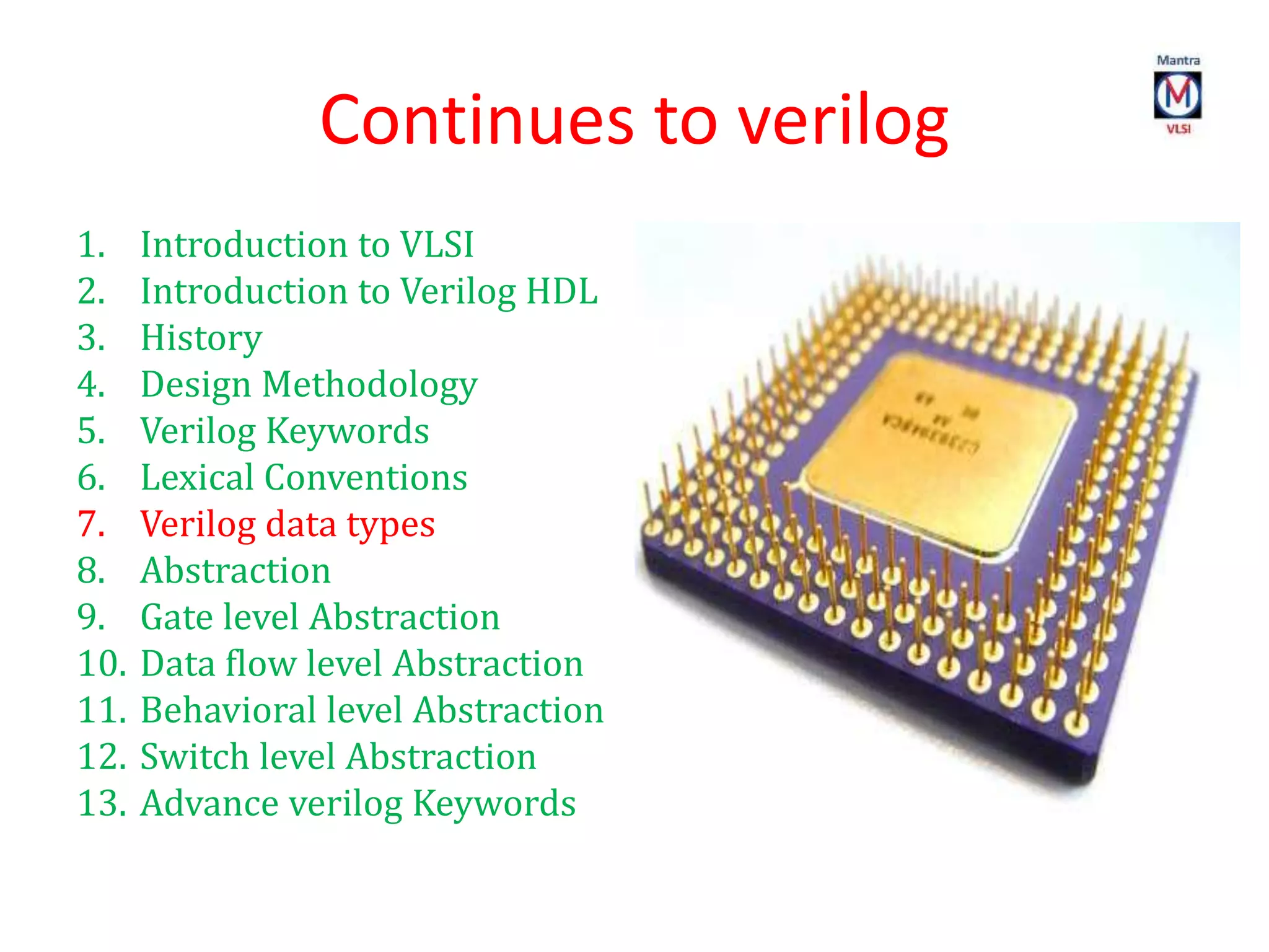 Continues to verilog
1. Introduction to VLSI
2. Introduction to Verilog HDL
3. History
4. Design Methodology
5. Verilog Keywords
6. Lexical Conventions
7. Verilog data types
8. Abstraction
9. Gate level Abstraction
10. Data flow level Abstraction
11. Behavioral level Abstraction
12. Switch level Abstraction
13. Advance verilog Keywords
 