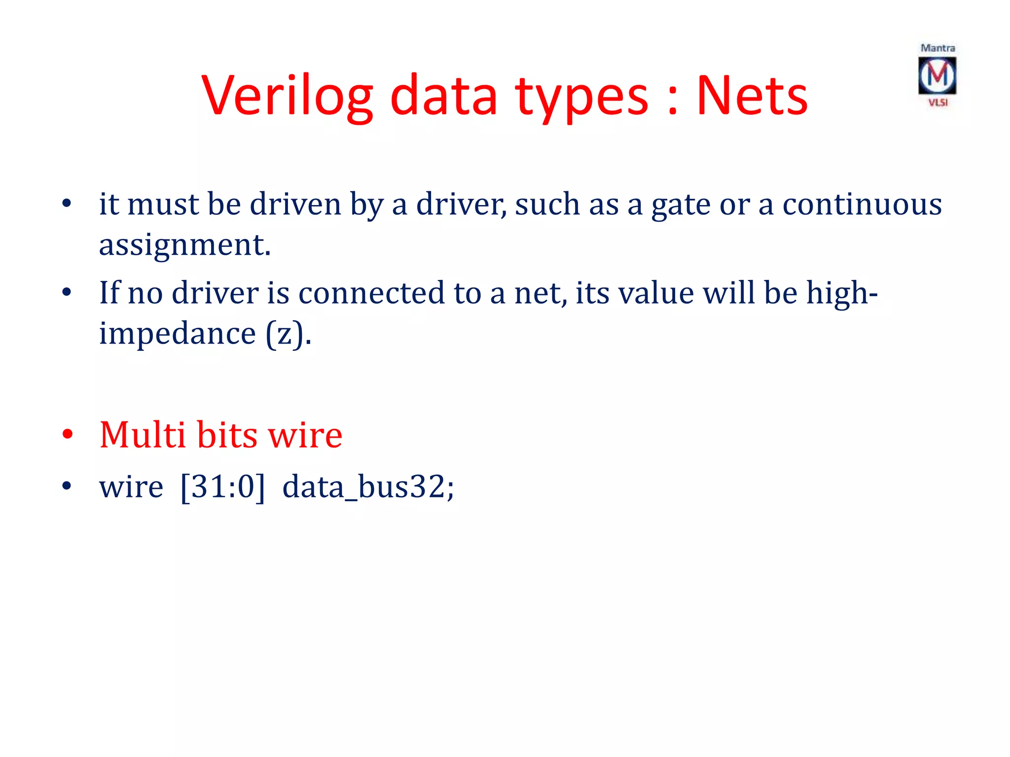 Verilog data types : Nets
• it must be driven by a driver, such as a gate or a continuous
assignment.
• If no driver is connected to a net, its value will be high-
impedance (z).
• Multi bits wire
• wire [31:0] data_bus32;
 