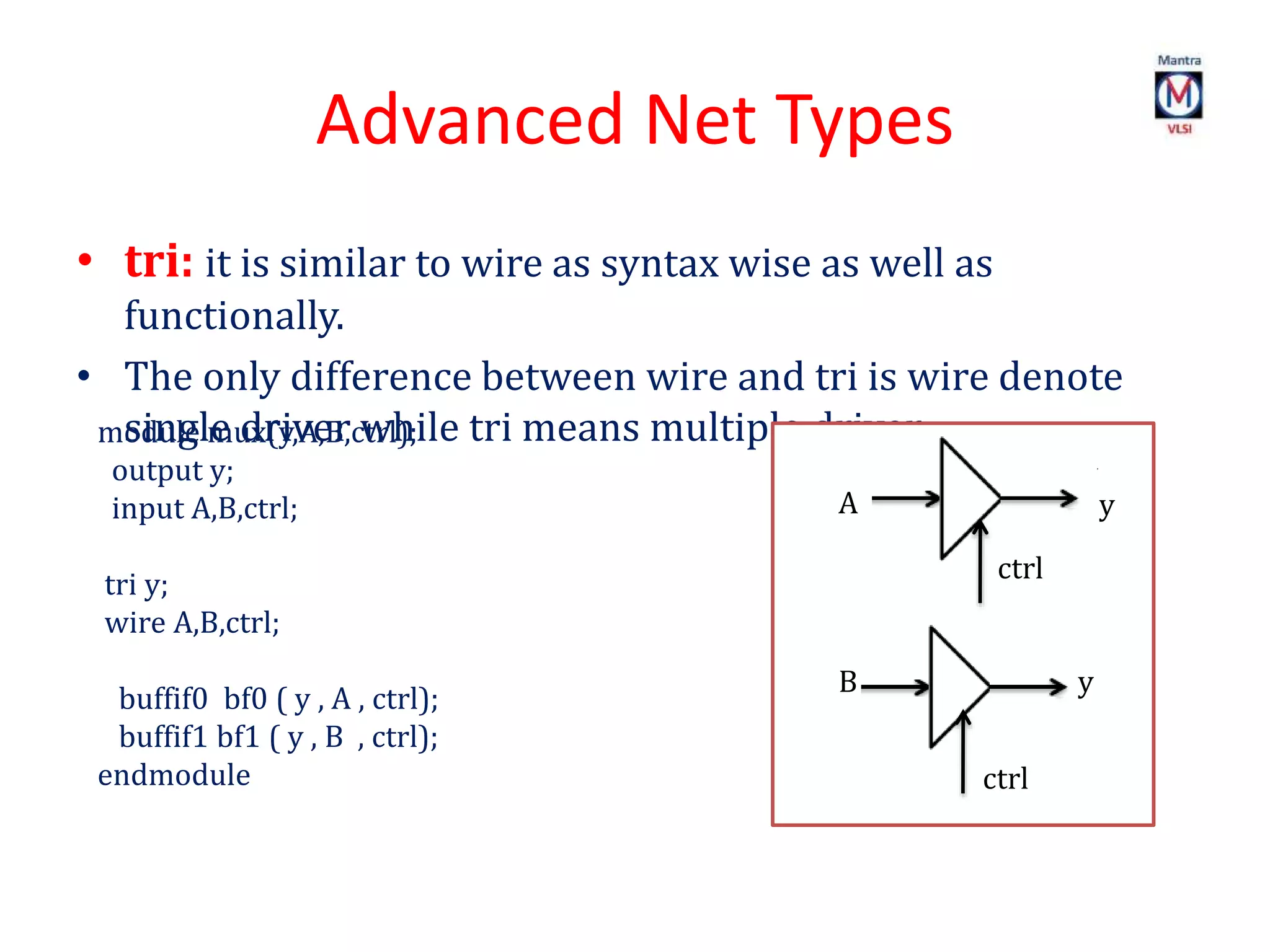 Advanced Net Types
• tri: it is similar to wire as syntax wise as well as
functionally.
• The only difference between wire and tri is wire denote
single driver while tri means multiple driver.
y
module mux(y,A,B,ctrl);
output y;
input A,B,ctrl;
tri y;
wire A,B,ctrl;
buffif0 bf0 ( y , A , ctrl);
buffif1 bf1 ( y , B , ctrl);
endmodule
B y
ctrl
y
ctrl
A y
 