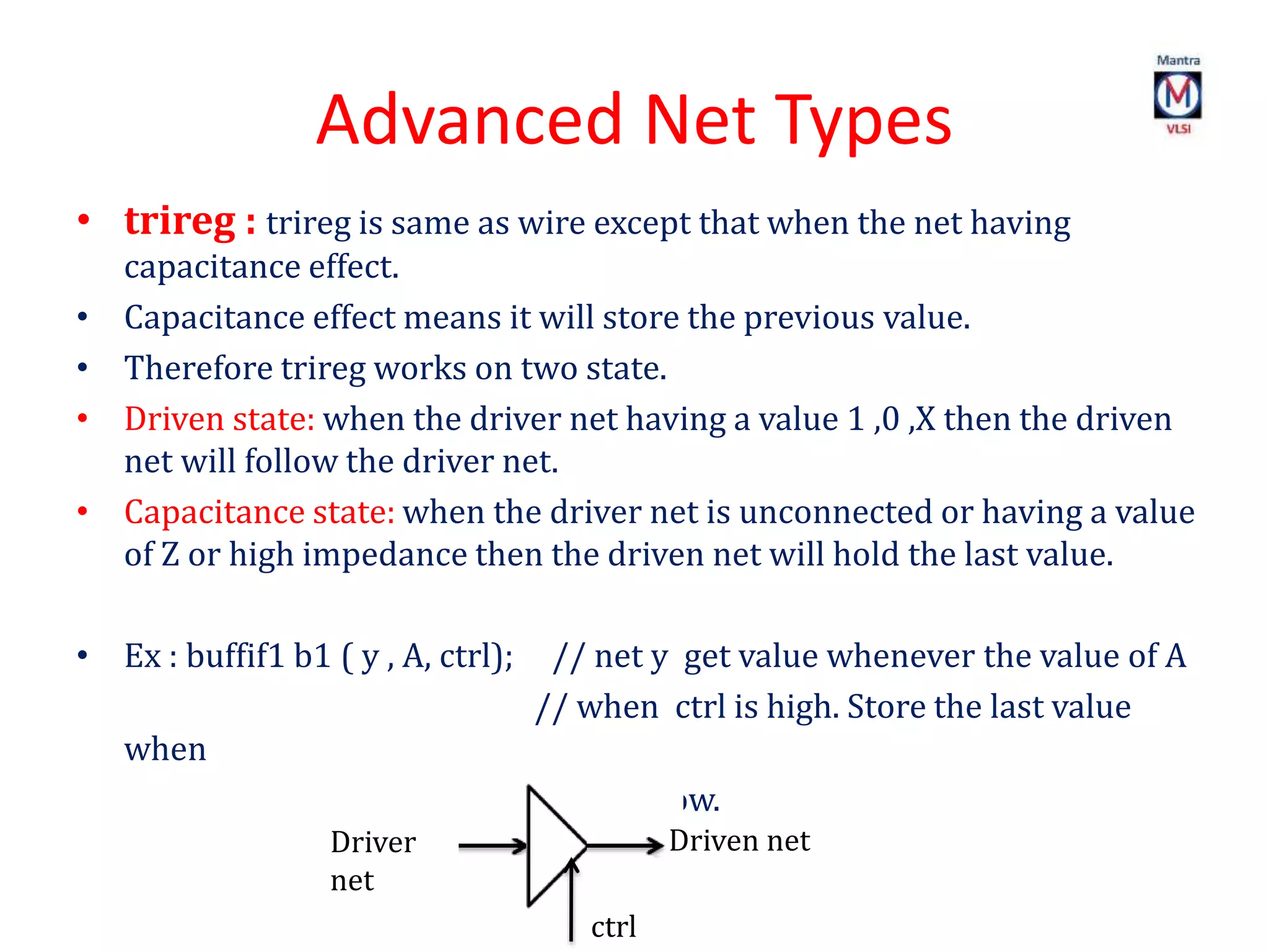 Advanced Net Types
• trireg : trireg is same as wire except that when the net having
capacitance effect.
• Capacitance effect means it will store the previous value.
• Therefore trireg works on two state.
• Driven state: when the driver net having a value 1 ,0 ,X then the driven
net will follow the driver net.
• Capacitance state: when the driver net is unconnected or having a value
of Z or high impedance then the driven net will hold the last value.
• Ex : buffif1 b1 ( y , A, ctrl); // net y get value whenever the value of A
// when ctrl is high. Store the last value
when
// ctrl is low.
Driver
net
Driven net
ctrl
 