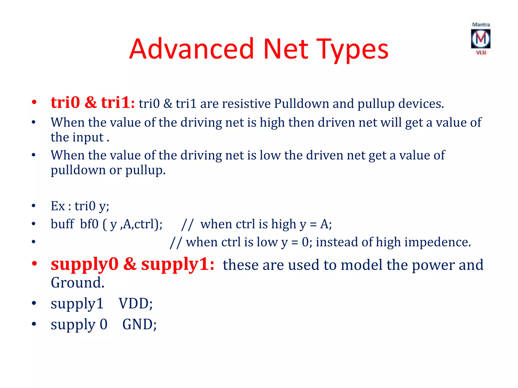 Advanced Net Types
• tri0 & tri1: tri0 & tri1 are resistive Pulldown and pullup devices.
• When the value of the driving net is high then driven net will get a value of
the input .
• When the value of the driving net is low the driven net get a value of
pulldown or pullup.
• Ex : tri0 y;
• buff bf0 ( y ,A,ctrl); // when ctrl is high y = A;
• // when ctrl is low y = 0; instead of high impedence.
• supply0 & supply1: these are used to model the power and
Ground.
• supply1 VDD;
• supply 0 GND;
 