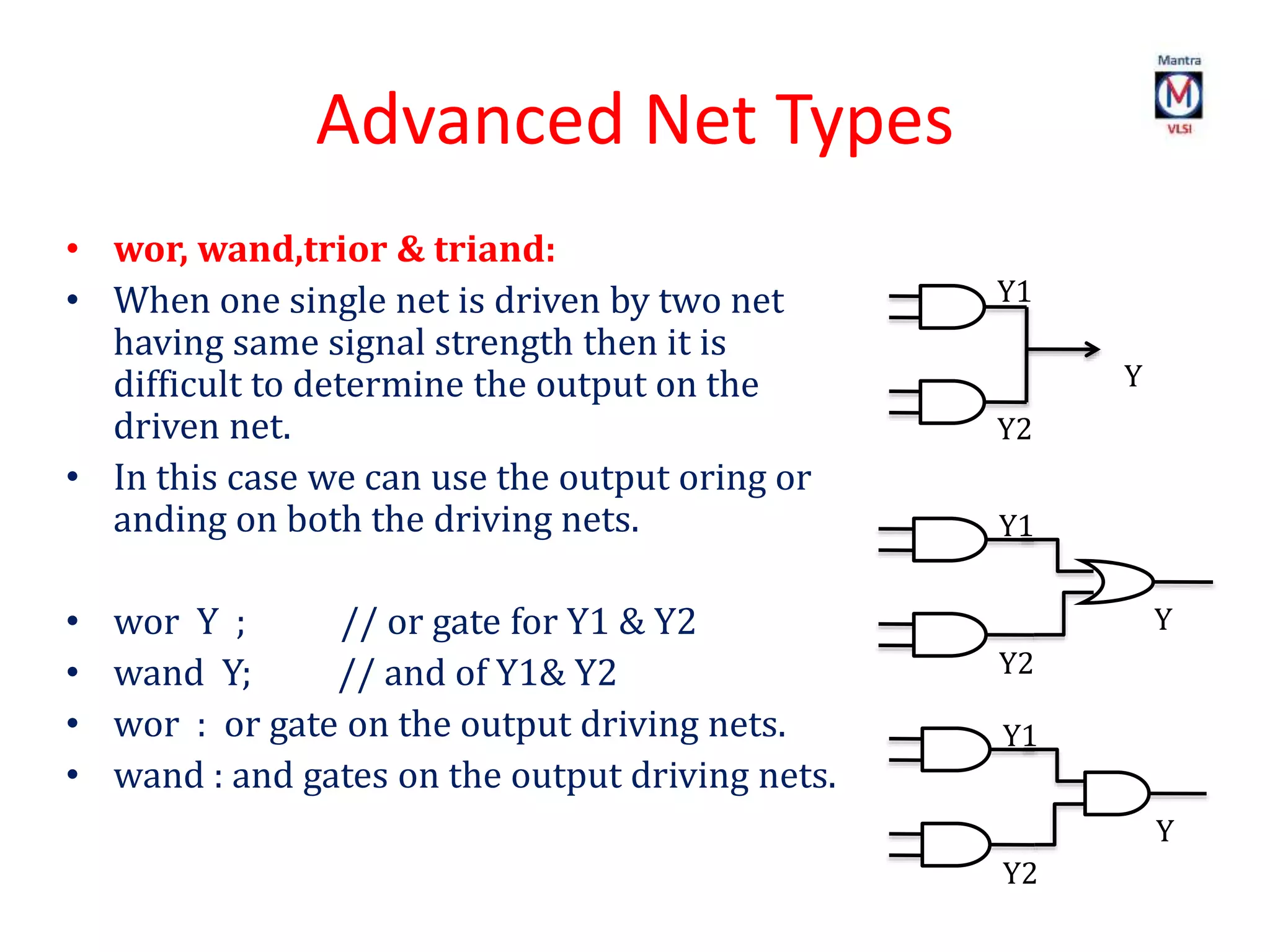 Advanced Net Types
• wor, wand,trior & triand:
• When one single net is driven by two net
having same signal strength then it is
difficult to determine the output on the
driven net.
• In this case we can use the output oring or
anding on both the driving nets.
• wor Y ; // or gate for Y1 & Y2
• wand Y; // and of Y1& Y2
• wor : or gate on the output driving nets.
• wand : and gates on the output driving nets.
Y
Y1
Y2
Y
Y1
Y2
Y
Y1
Y2
 