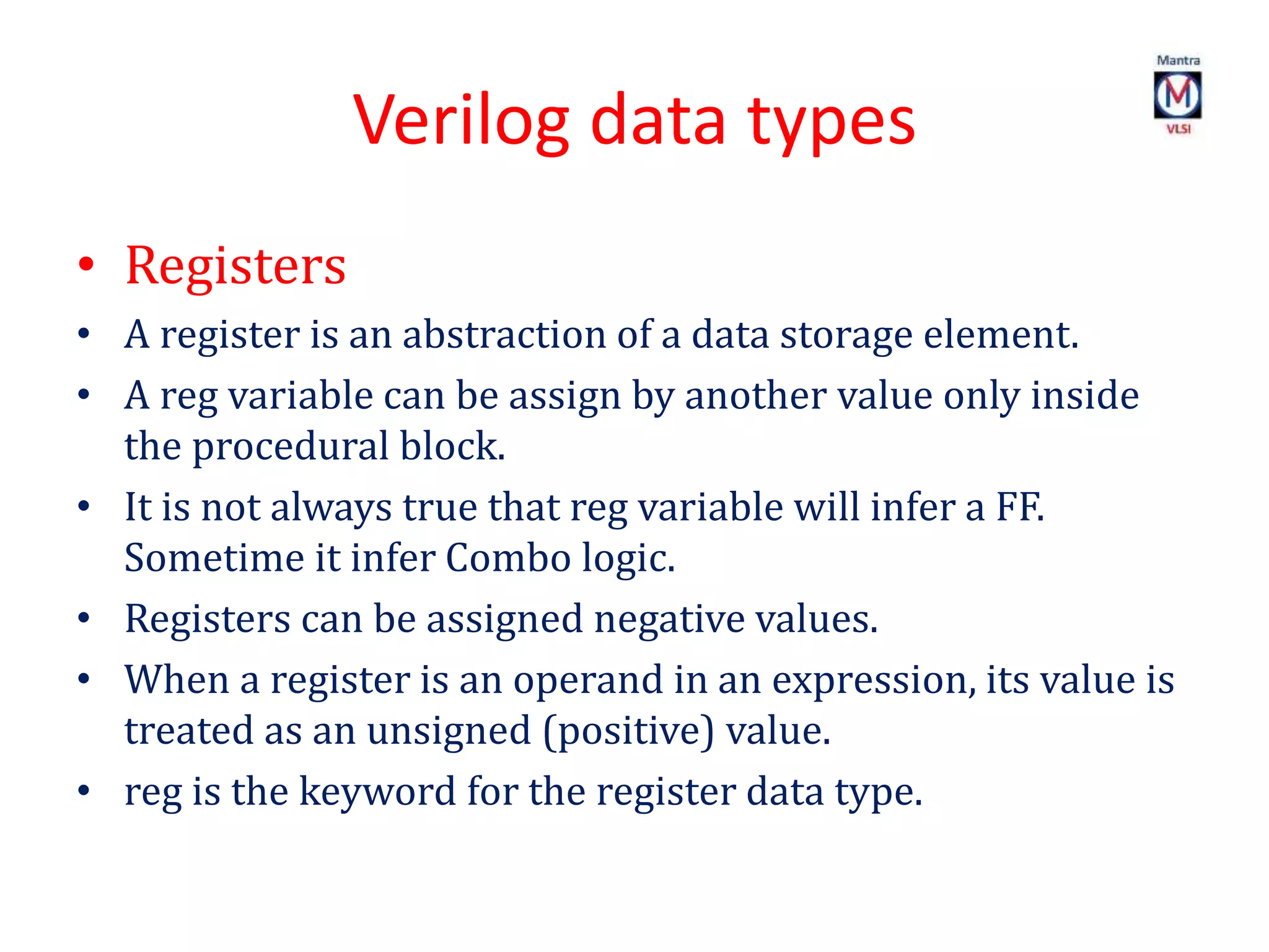 Verilog data types
• Registers
• A register is an abstraction of a data storage element.
• A reg variable can be assign by another value only inside
the procedural block.
• It is not always true that reg variable will infer a FF.
Sometime it infer Combo logic.
• Registers can be assigned negative values.
• When a register is an operand in an expression, its value is
treated as an unsigned (positive) value.
• reg is the keyword for the register data type.
 