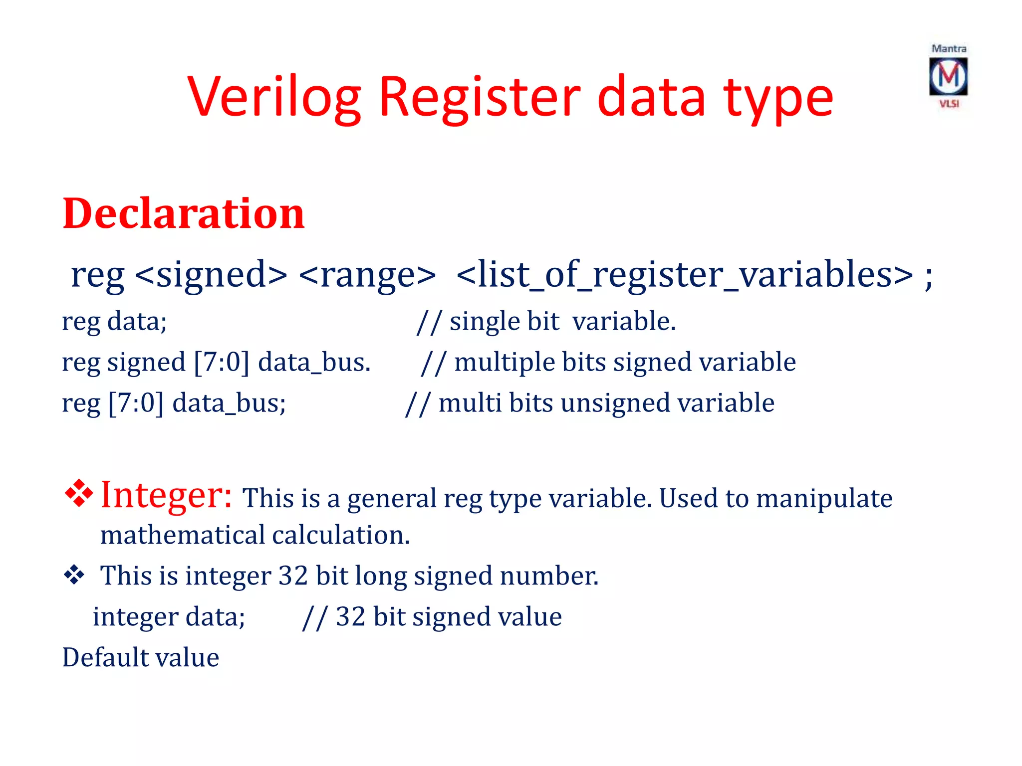 Verilog Register data type
Declaration
reg <signed> <range> <list_of_register_variables> ;
reg data; // single bit variable.
reg signed [7:0] data_bus. // multiple bits signed variable
reg [7:0] data_bus; // multi bits unsigned variable
Integer: This is a general reg type variable. Used to manipulate
mathematical calculation.
 This is integer 32 bit long signed number.
integer data; // 32 bit signed value
Default value
 