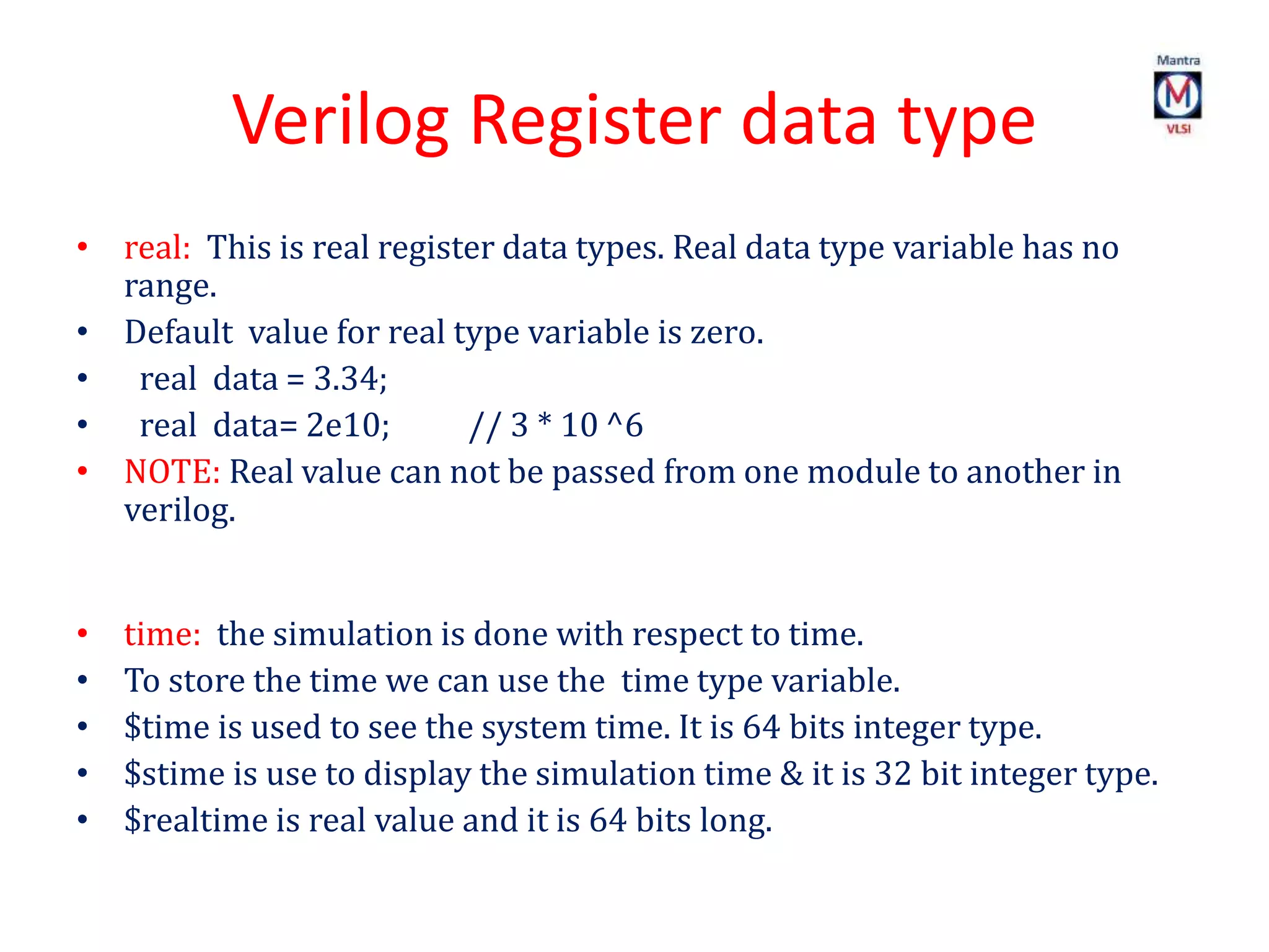 Verilog Register data type
• real: This is real register data types. Real data type variable has no
range.
• Default value for real type variable is zero.
• real data = 3.34;
• real data= 2e10; // 3 * 10 ^6
• NOTE: Real value can not be passed from one module to another in
verilog.
• time: the simulation is done with respect to time.
• To store the time we can use the time type variable.
• $time is used to see the system time. It is 64 bits integer type.
• $stime is use to display the simulation time & it is 32 bit integer type.
• $realtime is real value and it is 64 bits long.
 
