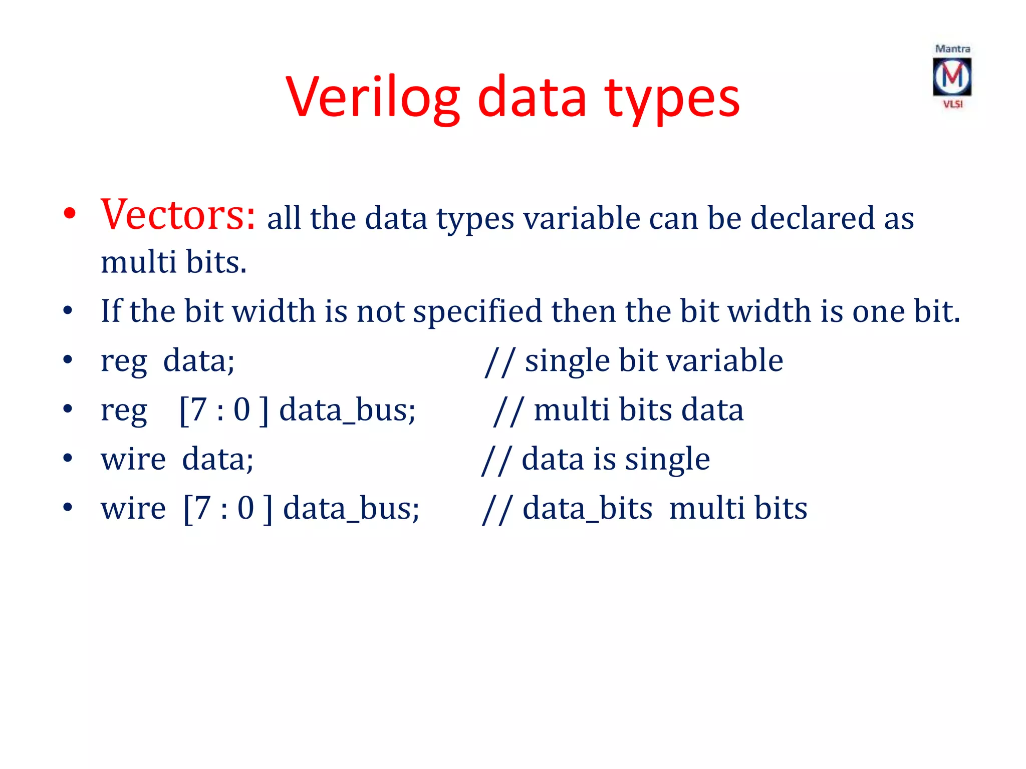 Verilog data types
• Vectors: all the data types variable can be declared as
multi bits.
• If the bit width is not specified then the bit width is one bit.
• reg data; // single bit variable
• reg [7 : 0 ] data_bus; // multi bits data
• wire data; // data is single
• wire [7 : 0 ] data_bus; // data_bits multi bits
 