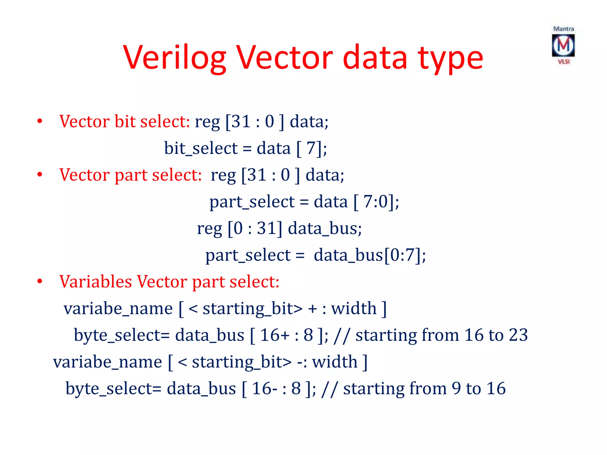 Verilog Vector data type
• Vector bit select: reg [31 : 0 ] data;
bit_select = data [ 7];
• Vector part select: reg [31 : 0 ] data;
part_select = data [ 7:0];
reg [0 : 31] data_bus;
part_select = data_bus[0:7];
• Variables Vector part select:
variabe_name [ < starting_bit> + : width ]
byte_select= data_bus [ 16+ : 8 ]; // starting from 16 to 23
variabe_name [ < starting_bit> -: width ]
byte_select= data_bus [ 16- : 8 ]; // starting from 9 to 16
 