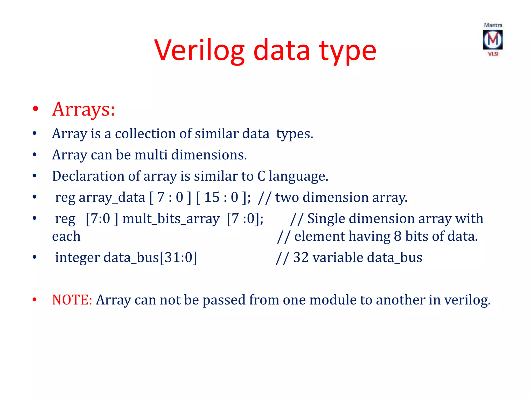 Verilog data type
• Arrays:
• Array is a collection of similar data types.
• Array can be multi dimensions.
• Declaration of array is similar to C language.
• reg array_data [ 7 : 0 ] [ 15 : 0 ]; // two dimension array.
• reg [7:0 ] mult_bits_array [7 :0]; // Single dimension array with
each // element having 8 bits of data.
• integer data_bus[31:0] // 32 variable data_bus
• NOTE: Array can not be passed from one module to another in verilog.
 