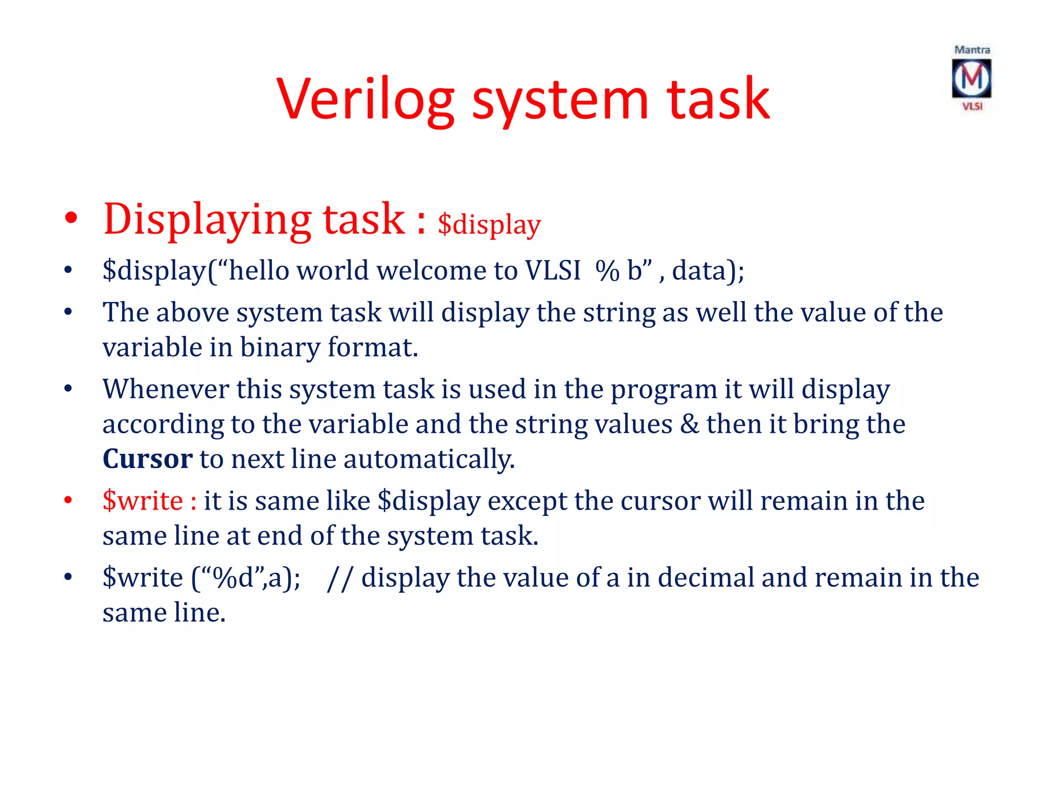 Verilog system task
• Displaying task : $display
• $display(“hello world welcome to VLSI % b” , data);
• The above system task will display the string as well the value of the
variable in binary format.
• Whenever this system task is used in the program it will display
according to the variable and the string values & then it bring the
Cursor to next line automatically.
• $write : it is same like $display except the cursor will remain in the
same line at end of the system task.
• $write (“%d”,a); // display the value of a in decimal and remain in the
same line.
 