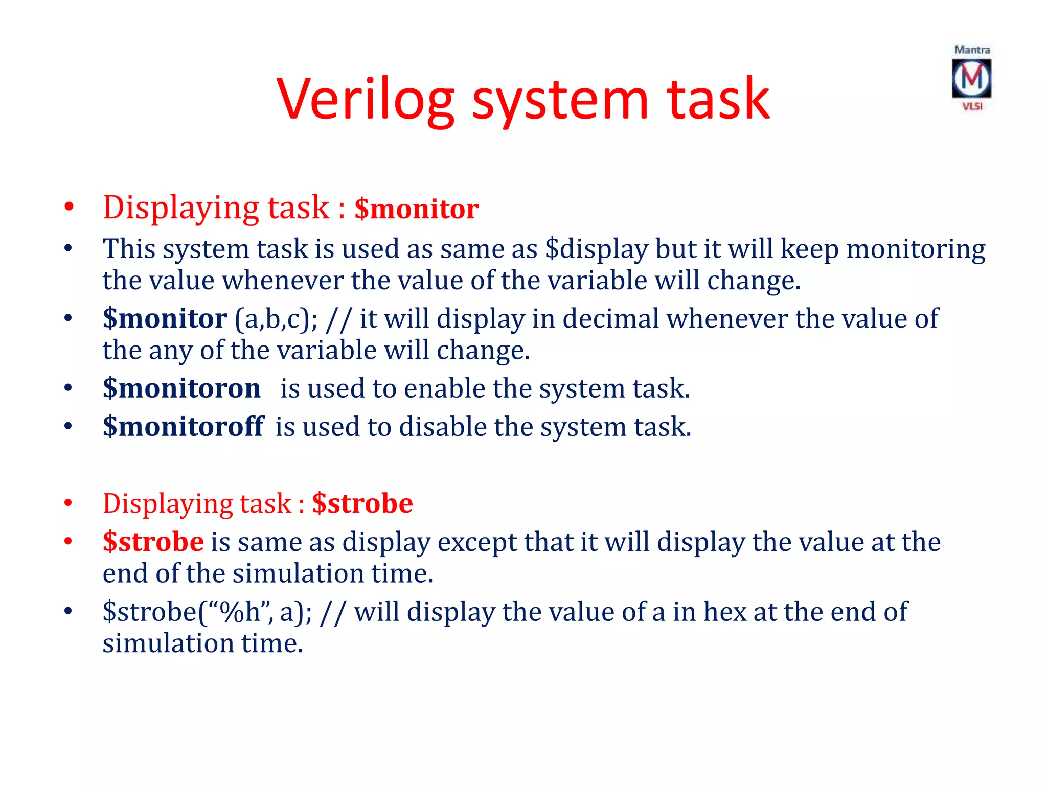Verilog system task
• Displaying task : $monitor
• This system task is used as same as $display but it will keep monitoring
the value whenever the value of the variable will change.
• $monitor (a,b,c); // it will display in decimal whenever the value of
the any of the variable will change.
• $monitoron is used to enable the system task.
• $monitoroff is used to disable the system task.
• Displaying task : $strobe
• $strobe is same as display except that it will display the value at the
end of the simulation time.
• $strobe(“%h”, a); // will display the value of a in hex at the end of
simulation time.
 