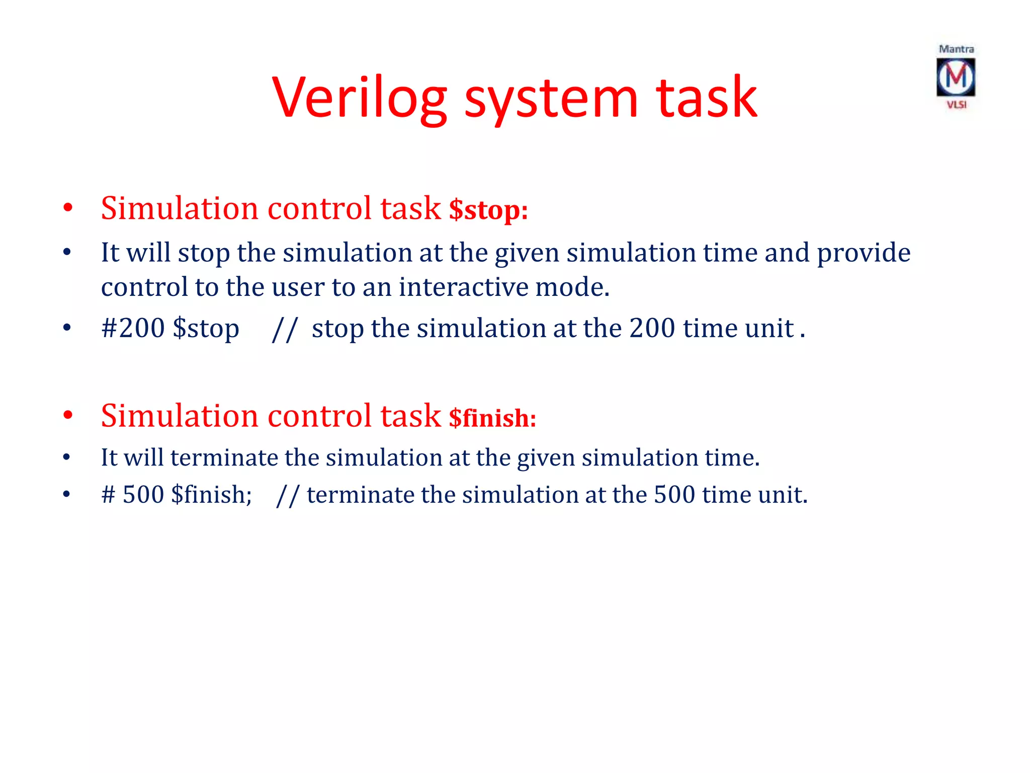 Verilog system task
• Simulation control task $stop:
• It will stop the simulation at the given simulation time and provide
control to the user to an interactive mode.
• #200 $stop // stop the simulation at the 200 time unit .
• Simulation control task $finish:
• It will terminate the simulation at the given simulation time.
• # 500 $finish; // terminate the simulation at the 500 time unit.
 