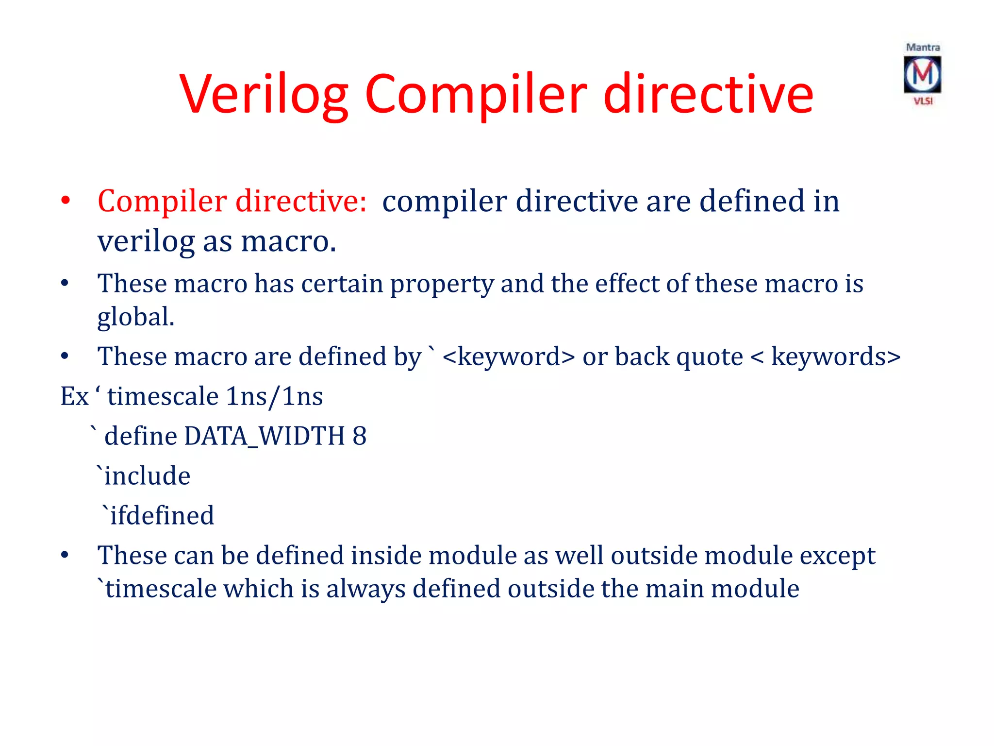 Verilog Compiler directive
• Compiler directive: compiler directive are defined in
verilog as macro.
• These macro has certain property and the effect of these macro is
global.
• These macro are defined by ` <keyword> or back quote < keywords>
Ex ‘ timescale 1ns/1ns
` define DATA_WIDTH 8
`include
`ifdefined
• These can be defined inside module as well outside module except
`timescale which is always defined outside the main module
 