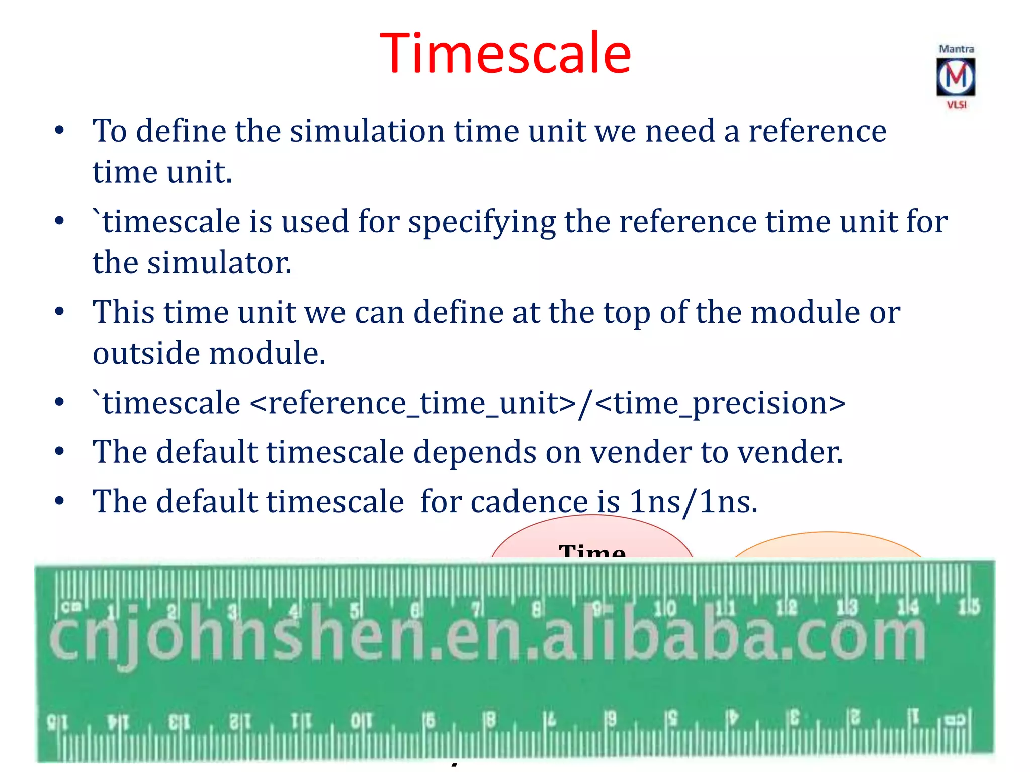 Timescale
• To define the simulation time unit we need a reference
time unit.
• `timescale is used for specifying the reference time unit for
the simulator.
• This time unit we can define at the top of the module or
outside module.
• `timescale <reference_time_unit>/<time_precision>
• The default timescale depends on vender to vender.
• The default timescale for cadence is 1ns/1ns.
`timescale
1ns/1ns
Time
precision
Time
Unit
 