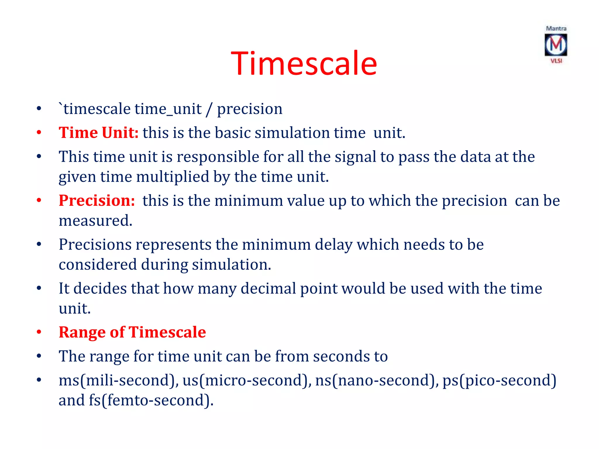 Timescale
• `timescale time_unit / precision
• Time Unit: this is the basic simulation time unit.
• This time unit is responsible for all the signal to pass the data at the
given time multiplied by the time unit.
• Precision: this is the minimum value up to which the precision can be
measured.
• Precisions represents the minimum delay which needs to be
considered during simulation.
• It decides that how many decimal point would be used with the time
unit.
• Range of Timescale
• The range for time unit can be from seconds to
• ms(mili-second), us(micro-second), ns(nano-second), ps(pico-second)
and fs(femto-second).
 