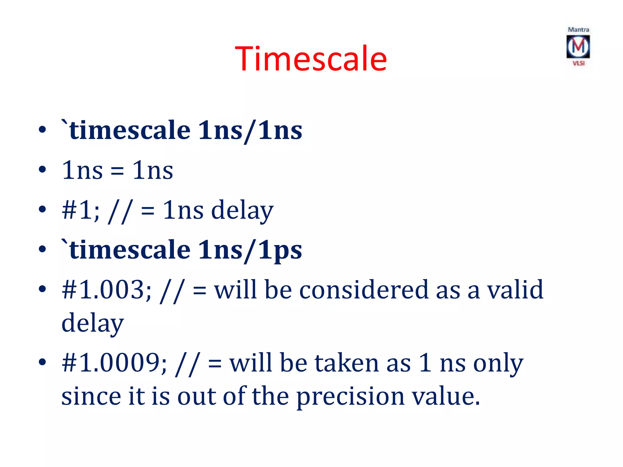 Timescale
• `timescale 1ns/1ns
• 1ns = 1ns
• #1; // = 1ns delay
• `timescale 1ns/1ps
• #1.003; // = will be considered as a valid
delay
• #1.0009; // = will be taken as 1 ns only
since it is out of the precision value.
 