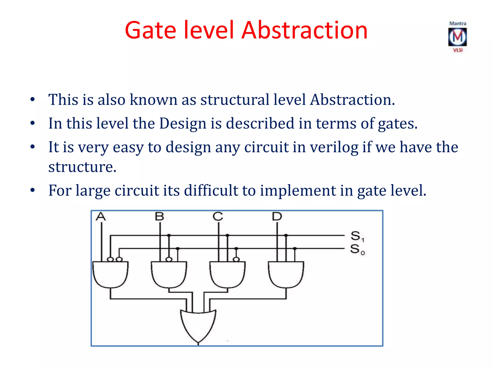 Gate level Abstraction
• This is also known as structural level Abstraction.
• In this level the Design is described in terms of gates.
• It is very easy to design any circuit in verilog if we have the
structure.
• For large circuit its difficult to implement in gate level.
 