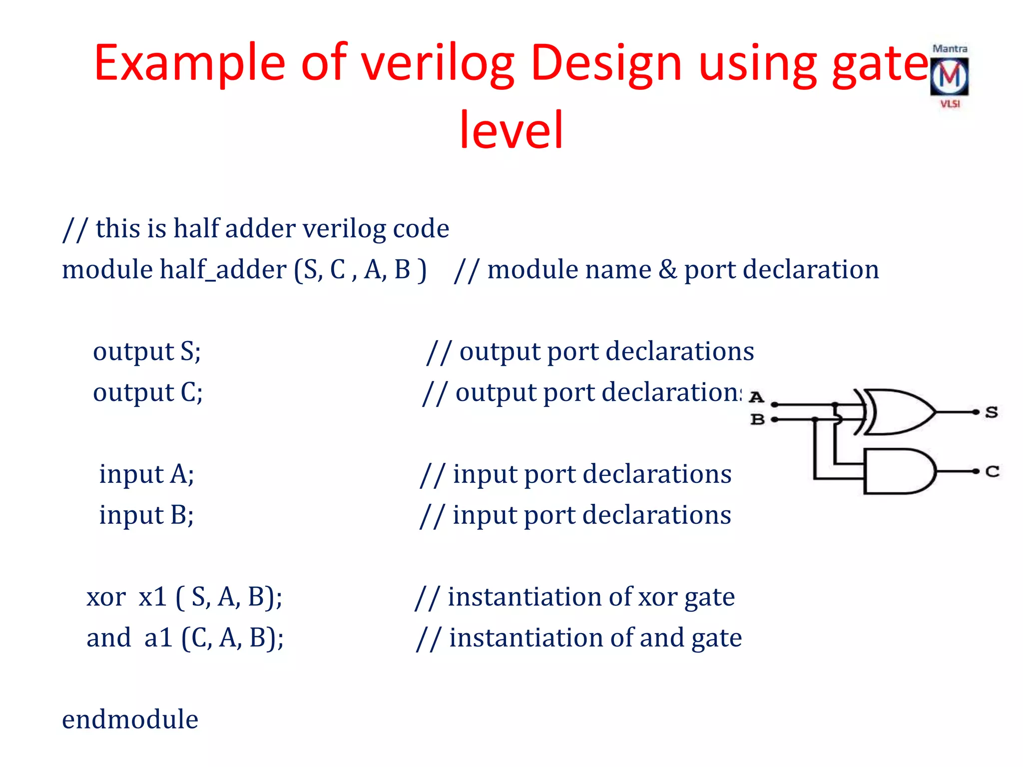 Example of verilog Design using gate
level
// this is half adder verilog code
module half_adder (S, C , A, B ) // module name & port declaration
output S; // output port declarations
output C; // output port declarations
input A; // input port declarations
input B; // input port declarations
xor x1 ( S, A, B); // instantiation of xor gate
and a1 (C, A, B); // instantiation of and gate
endmodule
 