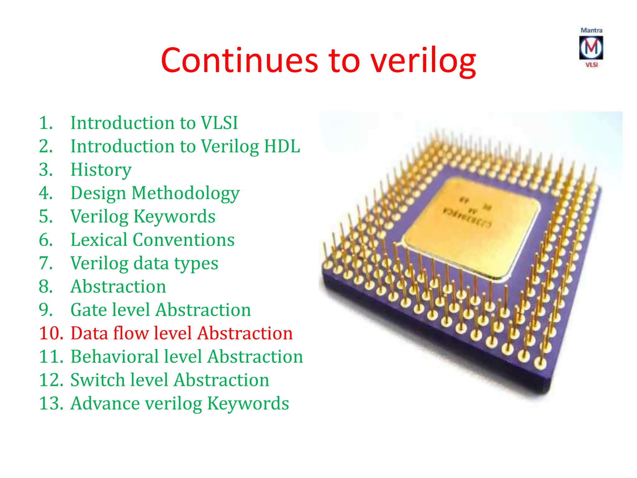 Continues to verilog
1. Introduction to VLSI
2. Introduction to Verilog HDL
3. History
4. Design Methodology
5. Verilog Keywords
6. Lexical Conventions
7. Verilog data types
8. Abstraction
9. Gate level Abstraction
10. Data flow level Abstraction
11. Behavioral level Abstraction
12. Switch level Abstraction
13. Advance verilog Keywords
 