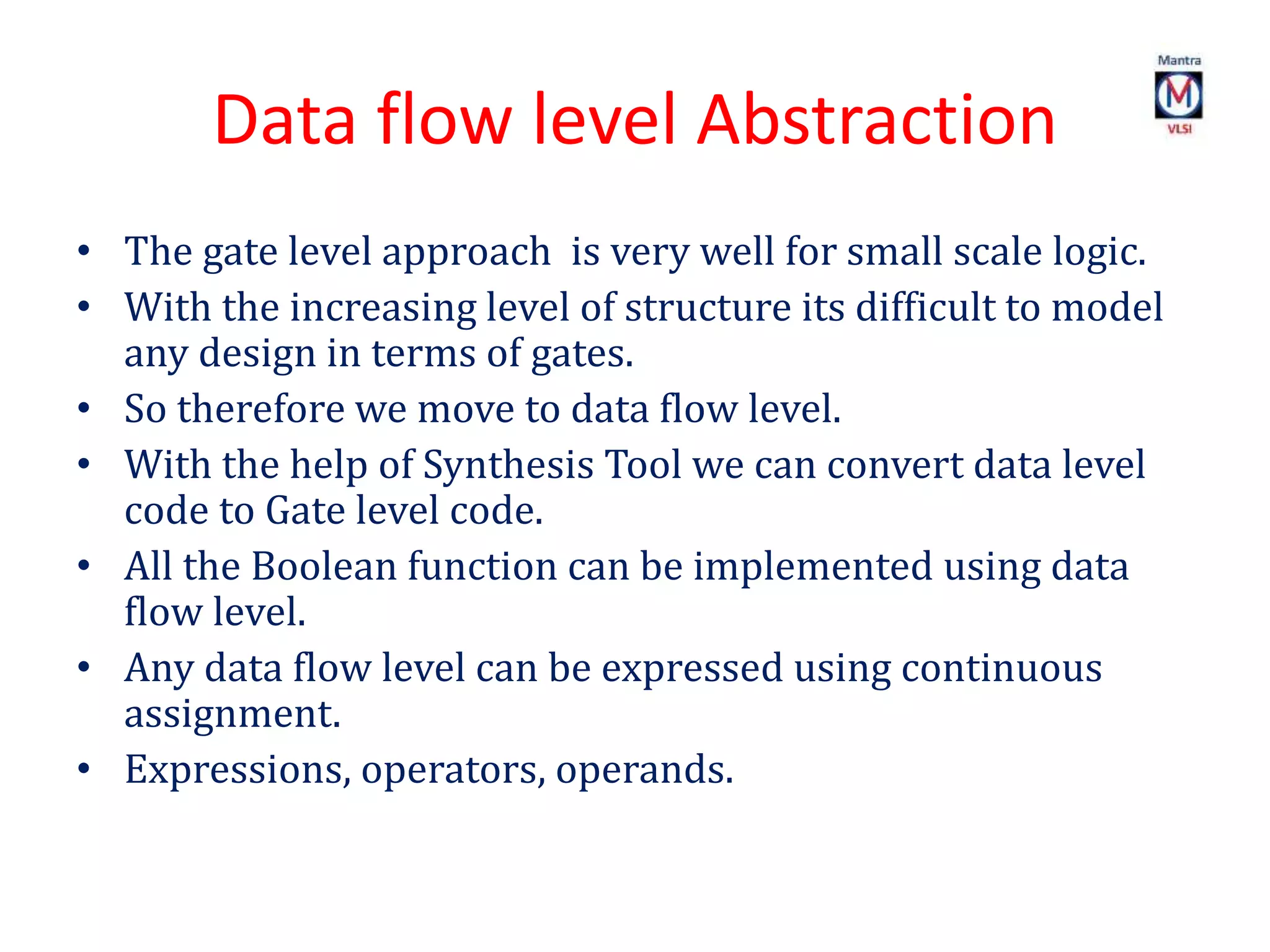 Data flow level Abstraction
• The gate level approach is very well for small scale logic.
• With the increasing level of structure its difficult to model
any design in terms of gates.
• So therefore we move to data flow level.
• With the help of Synthesis Tool we can convert data level
code to Gate level code.
• All the Boolean function can be implemented using data
flow level.
• Any data flow level can be expressed using continuous
assignment.
• Expressions, operators, operands.
 