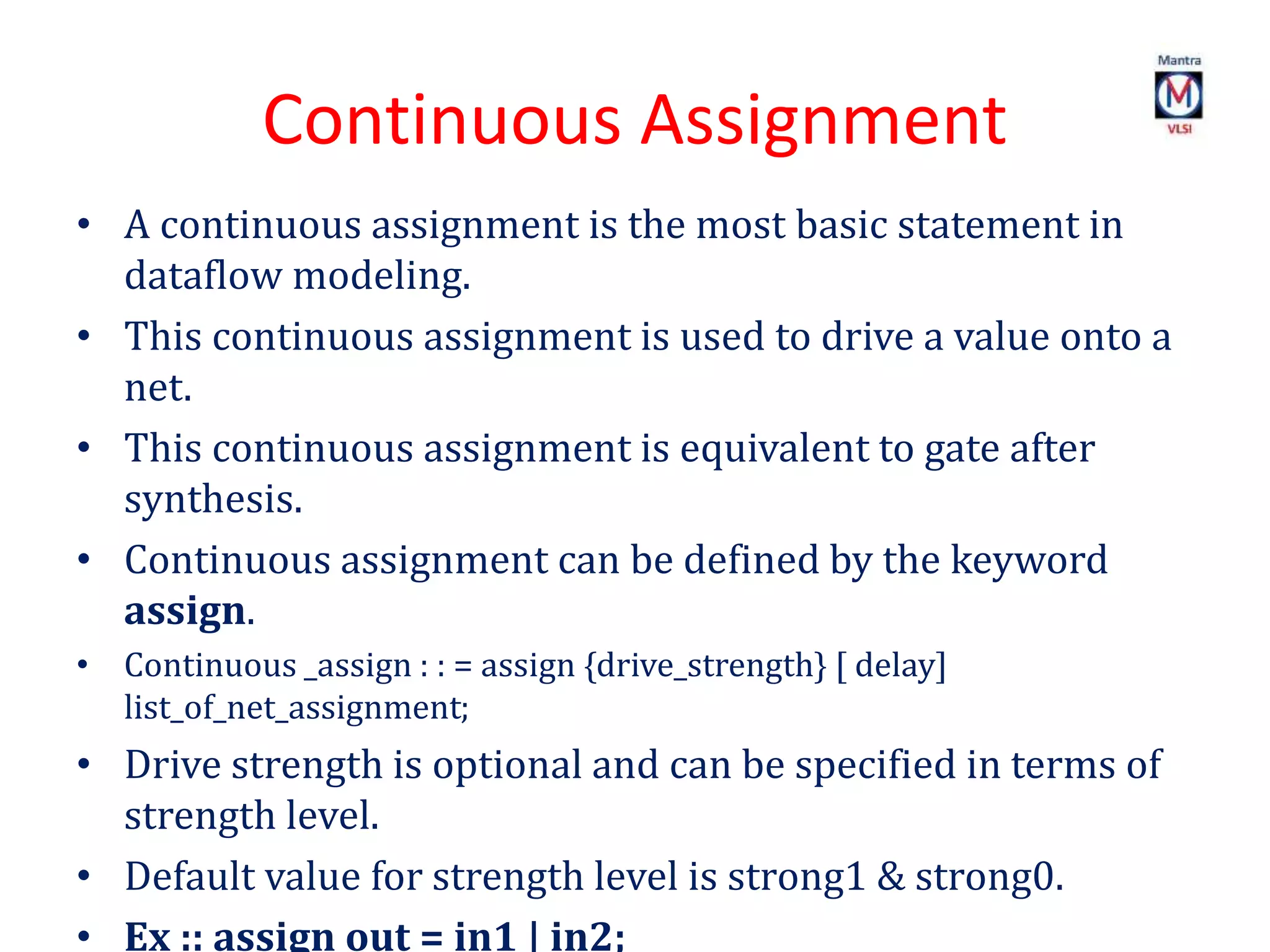 Continuous Assignment
• A continuous assignment is the most basic statement in
dataflow modeling.
• This continuous assignment is used to drive a value onto a
net.
• This continuous assignment is equivalent to gate after
synthesis.
• Continuous assignment can be defined by the keyword
assign.
• Continuous _assign : : = assign {drive_strength} [ delay]
list_of_net_assignment;
• Drive strength is optional and can be specified in terms of
strength level.
• Default value for strength level is strong1 & strong0.
• Ex :: assign out = in1 | in2;
 