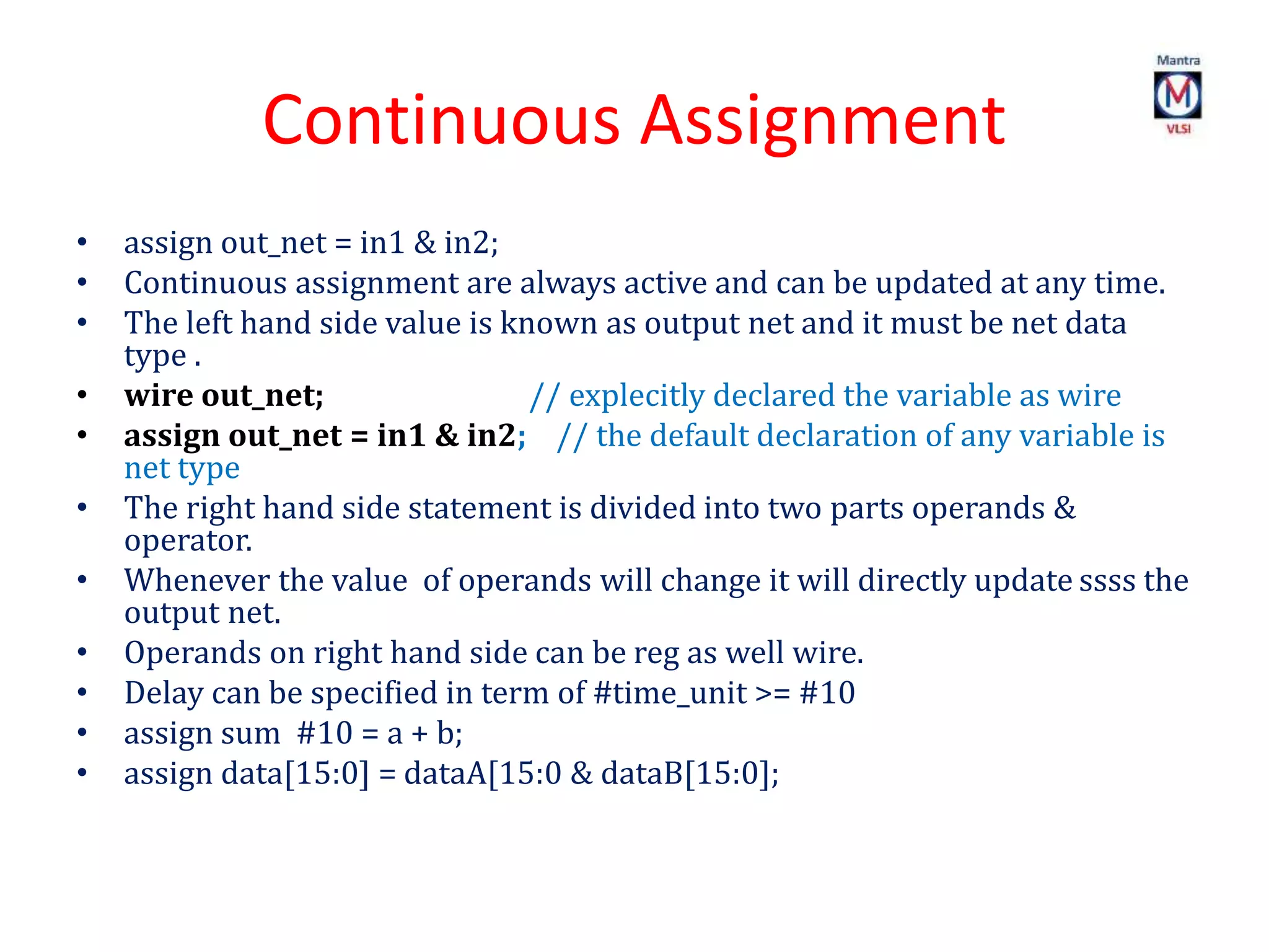 Continuous Assignment
• assign out_net = in1 & in2;
• Continuous assignment are always active and can be updated at any time.
• The left hand side value is known as output net and it must be net data
type .
• wire out_net; // explecitly declared the variable as wire
• assign out_net = in1 & in2; // the default declaration of any variable is
net type
• The right hand side statement is divided into two parts operands &
operator.
• Whenever the value of operands will change it will directly update ssss the
output net.
• Operands on right hand side can be reg as well wire.
• Delay can be specified in term of #time_unit >= #10
• assign sum #10 = a + b;
• assign data[15:0] = dataA[15:0 & dataB[15:0];
 
