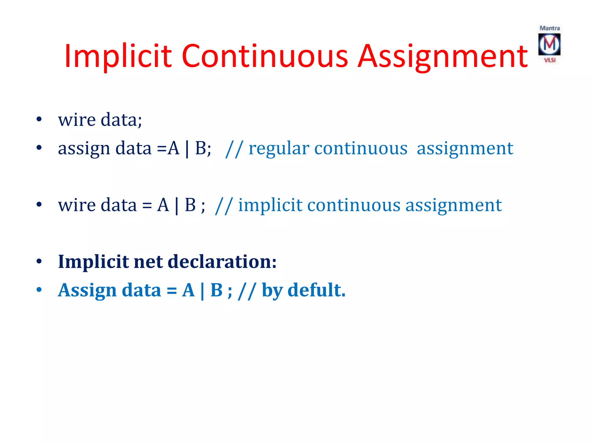 Implicit Continuous Assignment
• wire data;
• assign data =A | B; // regular continuous assignment
• wire data = A | B ; // implicit continuous assignment
• Implicit net declaration:
• Assign data = A | B ; // by defult.
 