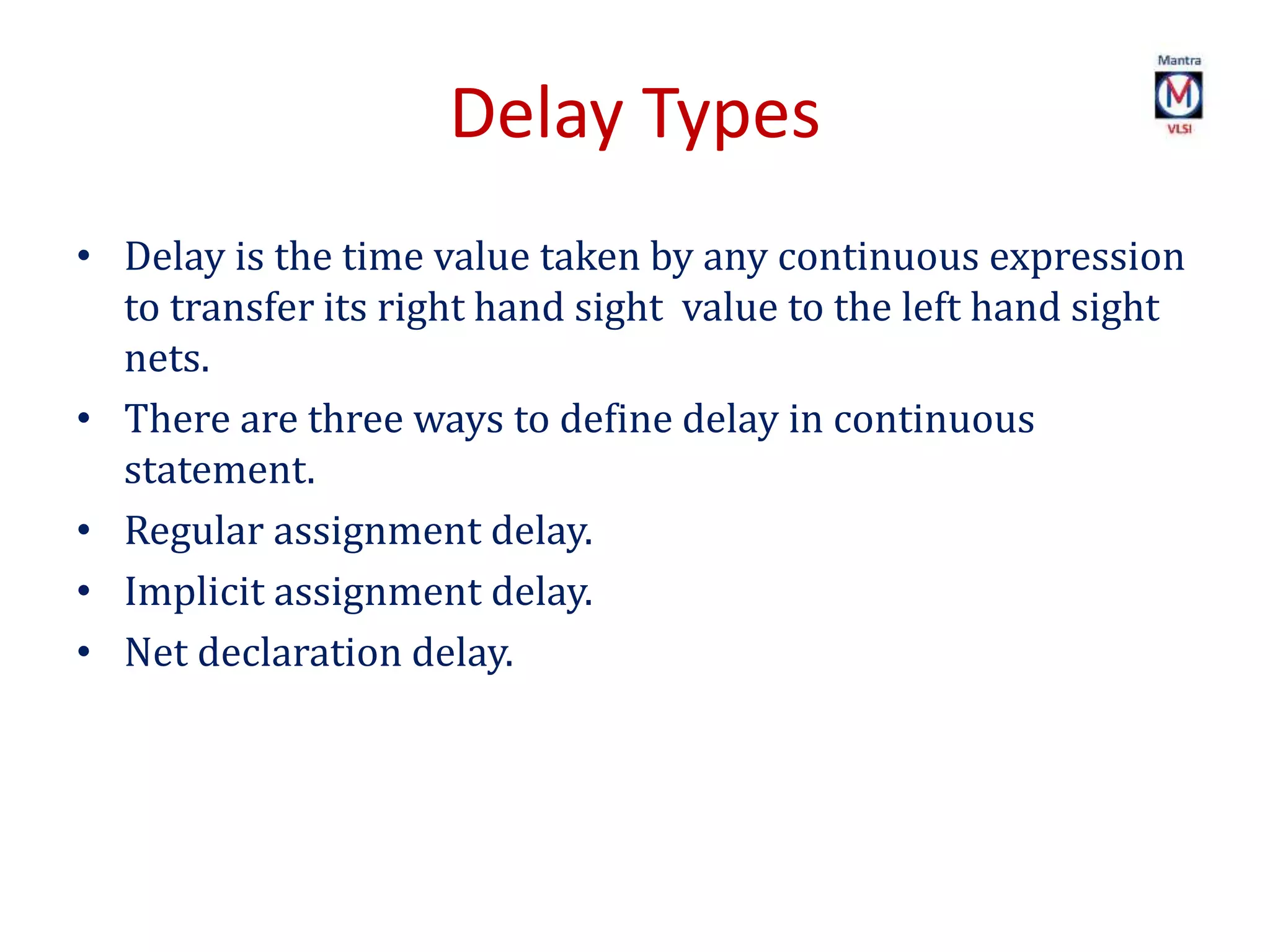 Delay Types
• Delay is the time value taken by any continuous expression
to transfer its right hand sight value to the left hand sight
nets.
• There are three ways to define delay in continuous
statement.
• Regular assignment delay.
• Implicit assignment delay.
• Net declaration delay.
 