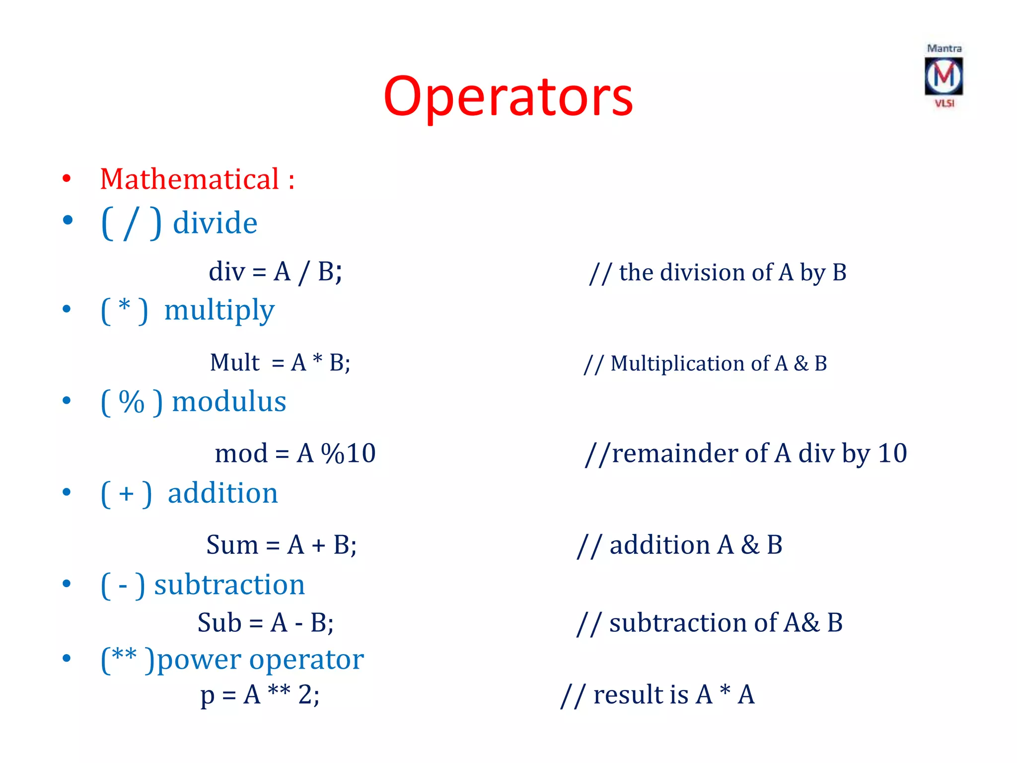 Operators
• Mathematical :
• ( / ) divide
div = A / B; // the division of A by B
• ( * ) multiply
Mult = A * B; // Multiplication of A & B
• ( % ) modulus
mod = A %10 //remainder of A div by 10
• ( + ) addition
Sum = A + B; // addition A & B
• ( - ) subtraction
Sub = A - B; // subtraction of A& B
• (** )power operator
p = A ** 2; // result is A * A
 