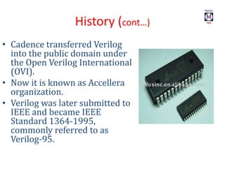 History (cont…)
• Cadence transferred Verilog
into the public domain under
the Open Verilog International
(OVI).
• Now it is known as Accellera
organization.
• Verilog was later submitted to
IEEE and became IEEE
Standard 1364-1995,
commonly referred to as
Verilog-95.
 