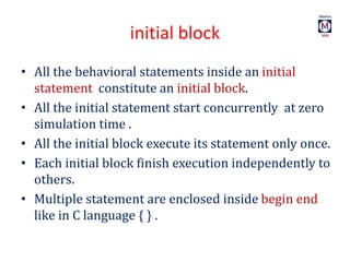 initial block
• All the behavioral statements inside an initial
statement constitute an initial block.
• All the initial statement start concurrently at zero
simulation time .
• All the initial block execute its statement only once.
• Each initial block finish execution independently to
others.
• Multiple statement are enclosed inside begin end
like in C language { } .
 