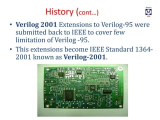 • Verilog 2001 Extensions to Verilog-95 were
submitted back to IEEE to cover few
limitation of Verilog -95.
• This extensions become IEEE Standard 1364-
2001 known as Verilog-2001.
History (cont…)
 