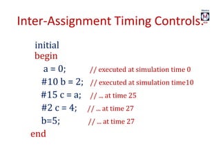 Inter-Assignment Timing Controls:
initial
begin
a = 0; // executed at simulation time 0
#10 b = 2; // executed at simulation time10
#15 c = a; // ... at time 25
#2 c = 4; // ... at time 27
b=5; // ... at time 27
end
 