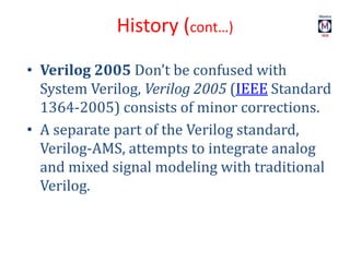 • Verilog 2005 Don’t be confused with
System Verilog, Verilog 2005 (IEEE Standard
1364-2005) consists of minor corrections.
• A separate part of the Verilog standard,
Verilog-AMS, attempts to integrate analog
and mixed signal modeling with traditional
Verilog.
History (cont…)
 
