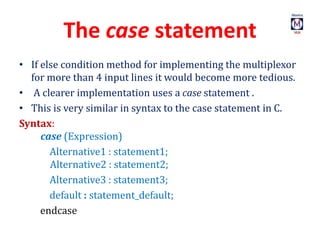 The case statement
• If else condition method for implementing the multiplexor
for more than 4 input lines it would become more tedious.
• A clearer implementation uses a case statement .
• This is very similar in syntax to the case statement in C.
Syntax:
case (Expression)
Alternative1 : statement1;
Alternative2 : statement2;
Alternative3 : statement3;
default : statement_default;
endcase
 