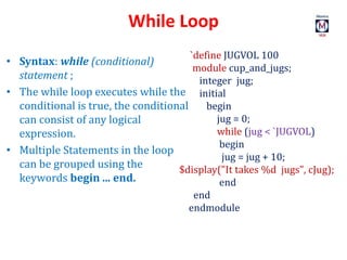 While Loop
`define JUGVOL 100
module cup_and_jugs;
integer jug;
initial
begin
jug = 0;
while (jug < `JUGVOL)
begin
jug = jug + 10;
$display("It takes %d jugs", cJug);
end
end
endmodule
• Syntax: while (conditional)
statement ;
• The while loop executes while the
conditional is true, the conditional
can consist of any logical
expression.
• Multiple Statements in the loop
can be grouped using the
keywords begin ... end.
 