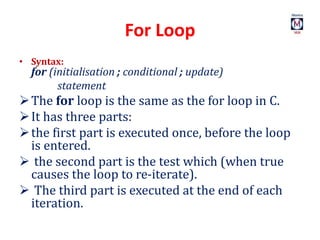 For Loop
• Syntax:
for (initialisation ; conditional ; update)
statement
The for loop is the same as the for loop in C.
It has three parts:
the first part is executed once, before the loop
is entered.
 the second part is the test which (when true
causes the loop to re-iterate).
 The third part is executed at the end of each
iteration.
 