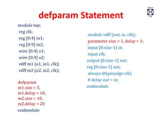 defparam Statement
module top;
reg clk;
reg [0:4] in1;
reg [0:9] in2;
wire [0:4] o1;
wire [0:9] o2;
vdff m1 (o1, in1, clk);
vdff m2 (o2, in2, clk);
defparam
m1.size = 5,
m1.delay = 10,
m2.size = 10,
m2.delay = 20
endmodule
module vdff (out, in, clk);
parameter size = 1, delay = 1;
input [0:size-1] in;
input clk;
output [0:size-1] out;
reg [0:size-1] out;
always @(posedge clk)
# delay out = in;
endmodule
 