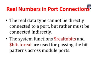Real Numbers in Port Connections
• The real data type cannot be directly
connected to a port, but rather must be
connected indirectly.
• The system functions $realtobits and
$bitstoreal are used for passing the bit
patterns across module ports.
 